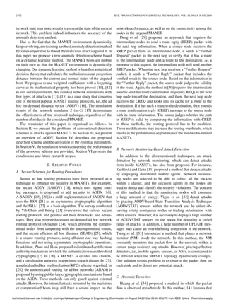 2472                                                                            IEEE TRANSACTIONS ON VEHICULAR TECHNOLOGY, VOL. 58, NO. 5, JUNE 2009



   network state may not correctly represent the state of the current               network performance, as well as on the connectivity among the
   network. This problem indeed inﬂuences the accuracy of the                       nodes in the targeted MANET.
   anomaly detection method.                                                           Deng et al. [29] proposed an approach that requires the
      Due to the fact that the MANET environment dynamically                        intermediate nodes to send a route reply (RREP) packet with
   keeps evolving, envisioning a robust anomaly detection method                    the next hop information. When a source node receives the
   becomes imperative to thwart the malicious attacks against it. In                RREP packet from an intermediate node, it sends a “Further
   this paper, we propose a new anomaly detection scheme based                      Request” packet to the next hop to verify that it has a route
   on a dynamic learning method. The MANET hosts are mobile                         to the intermediate node and a route to the destination. As a
   on their own so that the MANET environment is dynamically                        response to this request, the intermediate node will send another
   changing. Our dynamic learning method is based on a statistical                  RREP packet. When the next hop receives a “Further Request”
   decision theory that calculates the multidimensional projection                  packet, it sends a “Further Reply” packet that includes the
   distance between the current and normal states of the targeted                   veriﬁed result to the source node. Based on the information in
   host. We propose to use weighted coefﬁcients with a forgetting                   the “Further Reply” packet, the source node judges the validity
   curve as its mathematical property has been proved [11], [12]                    of the route. Again, the method in [30] requires the intermediate
   to suit our requirements. We conduct network simulations with                    node to send the route conﬁrmation request (CREQ) to the next
   ﬁve types of attacks in [13]–[15] as a case study that concerns                  hop node toward the destination, and then, the next hop node
   one of the most popular MANET routing protocols, i.e., the ad                    receives the CREQ and looks into its cache for a route to the
   hoc on-demand distance vector (AODV) [16]. The simulation                        destination. If it has such a route to the destination, then it sends
   results of the network simulator 2 (ns-2) [17] demonstrate                       a route conﬁrmation reply (CREP) message to the source node
   the effectiveness of the proposed technique, regardless of the                   with its route information. The source judges whether the path
   number of nodes in the considered MANET.                                         in RREP is valid by comparing the information with CREP.
      The remainder of this paper is organized as follows. In                       In these methods, the routing protocol has to be modiﬁed.
   Section II, we present the problems of conventional detection                    These modiﬁcations may increase the routing overheads, which
   schemes in attacks against MANETs. In Section III, we present                    results in the performance degradation of the bandwidth-limited
   an overview of AODV. Section IV describes the proposed                           MANETs.
   detection scheme and the derivation of the essential parameters.
   In Section V, the simulation results concerning the performance
                                                                                    B. Network Monitoring-Based Attack Detection
   of the proposed scheme are provided. Section VI presents the
   conclusions and future research scopes.                                             In addition to the aforementioned techniques, an attack
                                                                                    detection by network monitoring, which can detect attacks
                            II. R ELATED W ORKS                                     from inside MANETs, has also been proposed. For instance,
                                                                                    Kachirski and Guha [31] proposed a method that detects attacks
   A. Secure Schemes for Routing Procedures
                                                                                    by employing distributed mobile agents. Network monitor-
      Secure ad hoc routing protocols have been proposed as a                       ing nodes are selected to be able to collect all the packets
   technique to enhance the security in MANETs. For example,                        within a cluster, and the decision agents in the nodes are
   the secure AODV (SAODV) [18], which uses signed rout-                            used to detect and classify the security violations. The concern
   ing messages, is proposed to add security to AODV [16].                          of this method is that the monitoring nodes will consume
   A-SAODV [19], [20] is a mild implementation of SAODV that                        a large amount of energy. Vigna et al. [32] detect attacks
   uses the RSA [21] as an asymmetric cryptographic algorithm                       by placing AODV-based State Transition Analysis Technique
   and the SHA1 [22] as a hash algorithm. The survey conducted                      (AODVSTAT) sensors within the network and by either ob-
   by Yih-Chun and Perrig [23] overviewed the various secure                        serving solely contiguous nodes or trading information with
   routing protocols and pointed out their drawbacks and advan-                     other sensors. However, it is necessary to deploy a large number
   tages. They also proposed a secure on-demand ad hoc network                      of AODVSTAT sensors on the nodes for detecting a varied
   routing protocol (Ariadne) [24], which prevents the compro-                      range of attacks. In addition, a large number of UPDATE mes-
   mised nodes from tampering with the uncompromised routes,                        sages may cause an overwhelming congestion in the network.
   and the secure efﬁcient ad hoc distance (SEAD) [25], which                       Tseng et al. [33] introduced a method that places a network
   is a secure routing protocol, using efﬁcient one-way hashing                     monitor (NM) inside the network. In this method, the NM
   functions and not using asymmetric cryptographic operations.                     constantly monitors the packet ﬂow in the network within a
   In addition, Zhou and Haas proposed a distributed certiﬁcation                   certain range to detect any attacks. However, placing effective
   authority mechanism in which the authentication uses threshold                   detectors, i.e., mobile agents, sensors, or NMs, is considered to
   cryptography [2]. In [26], a MANET is divided into clusters,                     be difﬁcult when the MANET topology dynamically changes.
   and a certiﬁcation authority is appointed to each cluster. In [27],              One solution to this problem is to observe the packet ﬂow on
   a method called key predistribution (KPD) scheme is applied. In                  each node and to detect any potential attack.
   [28], the authenticated routing for ad hoc networks (ARAN) is
   proposed by using public-key cryptographic mechanisms based
                                                                                    C. Anomaly Detection
   on the AODV. These methods can only guard against external
   attacks. However, the internal attacks mounted by the malicious                    Huang et al. [34] proposed a method in which the packet
   or compromised hosts may still have a severe impact on the                       ﬂow is observed at each node. In this method, 141 features that

Authorized licensed use limited to: Arulmigu Kalasalingam College of Engineering. Downloaded on August 04,2010 at 09:46:45 UTC from IEEE Xplore. Restrictions apply.
 