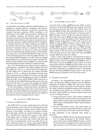 NAKAYAMA et al.: DYNAMIC ANOMALY DETECTION SCHEME FOR AODV-BASED MOBILE AD HOC NETWORKS                                                                    2473




                                                                                   Fig. 2. Transferring RERR messages on AODV.
 Fig. 1.   Route-discovery process on AODV.
                                                                                   every time node S sends an RREQ message. Nodes A and B,
 are both trafﬁc and topology related are deﬁned. Huang et al.
                                                                                   which have received the RREQ message, generate and renew
 suggested an anomaly detection mechanism with interrela-
                                                                                   the route to its previous hop. They also evaluate if this is a
 tion between features. Moreover, in [35], they constructed an
                                                                                   repeated RREQ message and accordingly discard it. If A and
 extended ﬁnite-state automaton (EFSA) according to the
                                                                                   B have a valid route to the destination D, then they send an
 speciﬁcation of the AODV routing protocol, envisioned nor-
                                                                                   RREP message to node S. In the case where the node has no
 mal condition modeling, and detected attacks with both
                                                                                   valid route, they send an RREQ message using broadcasting.
 speciﬁcation-based and anomaly-based detection schemes. In
                                                                                   The exchange of route information will be repeated until an
 speciﬁcation-based detection, the attacks were detected as de-
                                                                                   RREQ message reaches node D. When node D receives the
 viant packets from the conditions deﬁned by EFSA. In addition,
                                                                                   RREQ, it sends an RREP message to node S. When node S
 in anomaly detection, the normal conditions are deﬁned as
                                                                                   receives the RREP message, a route is established. In case of
 the baseline with which the condition of EFSA and also the
                                                                                   multiple RREPs received, a node selects an RREP message,
 amounts of transition statistics are compared. The deviations
                                                                                   the Destination Sequence number (Dst_Seq) of which is the
 from those conditions are then used to detect the potential
                                                                                   largest among all the previously received RREPs. However,
 attacks. For determining the baseline proﬁles, in both methods,
                                                                                   if the Dst_Seqs were the same, then it will select the RREP
 the training data are extracted beforehand from the same net-
                                                                                   message whose hop count is the smallest.
 work environment where the test data are applied. However, we
                                                                                      In Fig. 2, when node B detects a disconnection of route, it
 note that the MANET topology can rather easily be changed,
                                                                                   generates route error (RERR) messages and puts the invalidated
 and the differences in network states grow larger with time. Fur-
                                                                                   address of node D into its list and then sends RERR to node A.
 thermore, these methods cannot be applied to a network where
                                                                                   When node A receives the RERR message, it refers to its route
 the learning phase has been conducted in another network.
    Sun et al. [36] proposed an anomaly detection method in                        map and the current list of RERR messages. If there was a route
 which mobility is considered. This method computes the recent                     to the destination for node D included in its map, and the next
 link change rate (LCRrecent ) and can select the training data,                   hop in the routing table is a neighboring node B, it invalidates
 the link change rates of which have the smallest Euclidean                        the route and sends an RERR message to node S. This way, the
 distance to LCRrecent . However, the change of network states                     RERR message can ﬁnally be sent to the source node S.
 can be caused not only by mobility; it may also occur due to the
 sudden participation and disappearance of nodes in a MANET.                       B. Classiﬁcation of Attacks
 When the nodes in the current MANET differ from those in
 the training data, the deﬁned baseline proﬁle cannot express the                     According to the aforementioned features, the malicious
 current network state. As a result, these methods are rendered                    nodes can misuse the AODV by forging source IP addresses,
 inadequate and considered difﬁcult in a MANET environment.                        destination IP addresses, RREQ IDs, hop counts, Destina-
    To solve this problem, a normal state needs to be deﬁned by                    tion Sequence numbers (Dst_Seqs), Source Sequence numbers
 using the data reﬂecting the trend of the current situation, and                  (Src_Seqs), and also by ﬂooding the network with routing pack-
 this leads to the idea of updating the learning process within a                  ets. According to prior works (e.g., [13]–[15]), we can classify
 time interval. By doing so, the attack detection can adaptively                   the attacks against AODV into routing disruption attacks and
 be conducted even in a changing network scenario.                                 resource consumption attacks.
                                                                                      1) Routing Disruption Attacks: These attacks interrupt the
                III. A TTACKS ON AODV P ROTOCOL                                          establishment of a route or destroy an existing route. The
                                                                                         most common attacks of this type are the modiﬁcation of
 A. Overview of AODV Protocol                                                            RREP (same as the Blackhole Attack) and the modiﬁca-
    The AODV [16] is a reactive routing protocol in which the                            tion of RREQ.
 network generates routes at the start of communication. Each                         2) Resource Consumption Attack: This attack wastes re-
 node has its own sequence number, and this number increases                             sources of a speciﬁc node and the network as a whole. The
 whenever a link changes. According to its sequence number,                              most common attack of this type is malicious ﬂooding.
 each node judges whether the channel information is recent.                       A short explanation of the preceding three attacks is
 Fig. 1 illustrates the route-discovery process of the AODV.                       given here.
 In this ﬁgure, node S attempts to establish a connection to                          1) Modiﬁcation of RREP: The Dst_Seq represents the fresh-
 destination D. First, the source node S refers to the route map                         ness of routing information in the network. When a
 at the start of communication. In the case where there is no                            source node receives multiple RREP messages, it selects
 route to destination node D, it sends a route request (RREQ)                            the node that has the largest Dst_Seq value and accord-
 message by using broadcasting. The RREQ ID increases by one                             ingly constructs a route. Therefore, a malicious node may

Authorized licensed use limited to: Arulmigu Kalasalingam College of Engineering. Downloaded on August 04,2010 at 09:46:45 UTC from IEEE Xplore. Restrictions apply.
 
