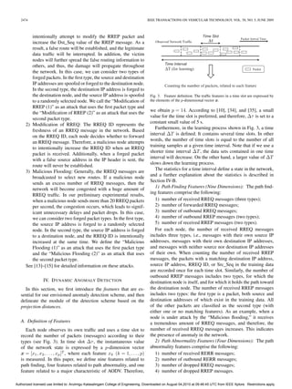 2474                                                                            IEEE TRANSACTIONS ON VEHICULAR TECHNOLOGY, VOL. 58, NO. 5, JUNE 2009



         intentionally attempt to modify the RREP packet and
         increase the Dst_Seq value of the RREP message. As a
         result, a false route will be established, and the legitimate
         data trafﬁc will be interrupted. In addition, the victim
         nodes will further spread the false routing information to
         others, and thus, the damage will propagate throughout
         the network. In this case, we can consider two types of
         forged packets. In the ﬁrst type, the source and destination
         IP addresses are spoofed or forged to the destination node.
         In the second type, the destination IP address is forged to
         the destination node, and the source IP address is spoofed                 Fig. 3. Feature deﬁnition. The trafﬁc features in a time slot are expressed by
         to a randomly selected node. We call the “Modiﬁcation of                   the elements of the p-dimensional vector x.
         RREP (1)” as an attack that uses the ﬁrst packet type and
                                                                                    we obtain p = 14. According to [10], [34], and [35], a small
         the “Modiﬁcation of RREP (2)” as an attack that uses the
                                                                                    value for the time slot is preferred, and therefore, Δτ is set to a
         second packet type.
                                                                                    constant small value of 5 s.
      2) Modiﬁcation of RREQ: The RREQ ID represents the
                                                                                       Furthermore, in the learning process shown in Fig. 3, a time
         freshness of an RREQ message in the network. Based
                                                                                    interval ΔT is deﬁned. It contains several time slots. In other
         on the RREQ ID, each node decides whether to forward
                                                                                    words, the number of time slots is equal to the number of all
         an RREQ message. Therefore, a malicious node attempts
                                                                                    training samples at a given time interval. Note that if we use a
         to intentionally increase the RREQ ID when an RREQ
                                                                                    shorter time interval ΔT , the data sets contained in one time
         packet is received. Additionally, when a forged packet
                                                                                    interval will decrease. On the other hand, a larger value of ΔT
         with a false source address in the IP header is sent, the
                                                                                    slows down the learning process.
         route will never be established.
                                                                                       The statistics for a time interval deﬁne a state in the network,
      3) Malicious Flooding: Generally, the RREQ messages are
                                                                                    and a further explanation about the statistics is described in
         broadcasted to select new routes. If a malicious node
                                                                                    Section IV-B.
         sends an excess number of RREQ messages, then the
                                                                                       1) Path Finding Features (Nine Dimensions): The path ﬁnd-
         network will become congested with a huge amount of
                                                                                    ing features comprise the following:
         RREQ trafﬁc. In our preliminary experimental results,
         when a malicious node sends more than 20 RREQ packets                         1) number of received RREQ messages (three types);
         per second, the congestion occurs, which leads to signif-                     2) number of forwarded RREQ messages;
         icant unnecessary delays and packet drops. In this case,                      3) number of outbound RREQ messages;
         we can consider two forged packet types. In the ﬁrst type,                    4) number of outbound RREP messages (two types);
         the source IP address is forged to a randomly selected                        5) number of received RREP messages (two types).
         node. In the second type, the source IP address is forged                     For each node, the number of received RREQ messages
         to a destination node, and the RREQ ID is intentionally                    includes three types, i.e., messages with their own source IP
         increased at the same time. We deﬁne the “Malicious                        addresses, messages with their own destination IP addresses,
         Flooding (1)” as an attack that uses the ﬁrst packet type                  and messages with neither source nor destination IP addresses
         and the “Malicious Flooding (2)” as an attack that uses                    of their own. When counting the number of received RREP
         the second packet type.                                                    messages, the packets with a matching destination IP address,
      See [13]–[15] for detailed information on these attacks.                      source IP address, RREQ ID, or Src_Seq in the training data
                                                                                    are recorded once for each time slot. Similarly, the number of
                                                                                    outbound RREP messages includes two types, for which the
                 IV. D YNAMIC A NOMALY D ETECTION                                   destination node is itself, and for which it holds the path toward
     In this section, we ﬁrst introduce the features that are es-                   the destination node. The number of received RREP messages
   sential for our envisioned anomaly detection scheme, and then                    includes two types: the ﬁrst type is a packet, both source and
   delineate the module of the detection scheme based on the                        destination addresses of which exist in the training data. All
   projection distances.                                                            of the other packets are classiﬁed as the second type (with
                                                                                    either one or no matching features). As an example, when a
                                                                                    node is under attack by the “Malicious ﬂooding,” it receives
   A. Deﬁnition of Features                                                         a tremendous amount of RREQ messages, and therefore, the
      Each node observes its own trafﬁc and uses a time slot to                     number of received RREQ messages increases. This indicates
   record the number of packets (messages) according to their                       the presence of anomaly in the network.
   types (see Fig. 3). In time slot Δτ , the instantaneous value                       2) Path Abnormality Features (Four Dimensions): The path
   of the network state is expressed by a p-dimension vector                        abnormality features comprise the following:
   x = [x1 , x2 , . . . , xp ]T , where each feature xk (k = 1, . . . , p)             1) number of received RERR messages;
   is measured. In this paper, we deﬁne nine features related to                       2) number of outbound RERR messages;
   path ﬁnding, four features related to path abnormality, and one                     3) number of dropped RREQ messages;
   feature related to a major characteristic of AODV. Therefore,                       4) number of dropped RREP messages.

Authorized licensed use limited to: Arulmigu Kalasalingam College of Engineering. Downloaded on August 04,2010 at 09:46:45 UTC from IEEE Xplore. Restrictions apply.
 