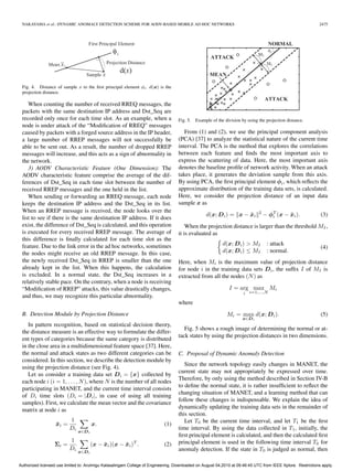 NAKAYAMA et al.: DYNAMIC ANOMALY DETECTION SCHEME FOR AODV-BASED MOBILE AD HOC NETWORKS                                                                    2475




 Fig. 4. Distance of sample x to the ﬁrst principal element φi . d(x) is the
 projection distance.

    When counting the number of received RREQ messages, the
 packets with the same destination IP address and Dst_Seq are
 recorded only once for each time slot. As an example, when a                      Fig. 5. Example of the division by using the projection distance.
 node is under attack of the “Modiﬁcation of RREQ” messages
 caused by packets with a forged source address in the IP header,                     From (1) and (2), we use the principal component analysis
 a large number of RREP messages will not successfully be                          (PCA) [37] to analyze the statistical nature of the current time
 able to be sent out. As a result, the number of dropped RREP                      interval. The PCA is the method that explores the correlations
 messages will increase, and this acts as a sign of abnormality in                 between each feature and ﬁnds the most important axis to
 the network.                                                                      express the scattering of data. Here, the most important axis
    3) AODV Characteristic Feature (One Dimension): The                            denotes the baseline proﬁle of network activity. When an attack
 AODV characteristic feature comprise the average of the dif-                      takes place, it generates the deviation sample from this axis.
 ferences of Dst_Seq in each time slot between the number of                       By using PCA, the ﬁrst principal element φi , which reﬂects the
 received RREP messages and the one held in the list.                              approximate distribution of the training data sets, is calculated.
    When sending or forwarding an RREQ message, each node                          Here, we consider the projection distance of an input data
 keeps the destination IP address and the Dst_Seq in its list.                     sample x as
 When an RREP message is received, the node looks over the
                                                                                                 d(x; D i ) = x − xi
                                                                                                                  ¯          2
                                                                                                                                 − φT (x − xi ).
                                                                                                                                    i      ¯                 (3)
 list to see if there is the same destination IP address. If it does
 exist, the difference of Dst_Seq is calculated, and this operation                    When the projection distance is larger than the threshold MI ,
 is executed for every received RREP message. The average of                       it is evaluated as
 this difference is ﬁnally calculated for each time slot as the
 feature. Due to the link error in the ad hoc networks, sometimes                                         d(x; D i ) > MI         : attack
                                                                                                                                                             (4)
 the nodes might receive an old RREP message. In this case,                                               d(x; D i ) ≤ MI         : normal.
 the newly received Dst_Seq in RREP is smaller than the one                        Here, when Mi is the maximum value of projection distance
 already kept in the list. When this happens, the calculation                      for node i in the training data sets D i , the sufﬁx I of MI is
 is excluded. In a normal state, the Dst_Seq increases in a                        extracted from all the nodes (N ) as
 relatively stable pace. On the contrary, when a node is receiving
 “Modiﬁcation of RREP” attacks, this value drastically changes,                                              I = arg max Mi
                                                                                                                     i   i=1,...,N
 and thus, we may recognize this particular abnormality.
                                                                                   where
 B. Detection Module by Projection Distance                                                                 Mi = max d(x; D i ).                             (5)
                                                                                                                    x∈D i
    In pattern recognition, based on statistical decision theory,
                                                                                      Fig. 5 shows a rough image of determining the normal or at-
 the distance measure is an effective way to formulate the differ-
                                                                                   tack states by using the projection distances in two dimensions.
 ent types of categories because the same category is distributed
 in the close area in a multidimensional feature space [37]. Here,
 the normal and attack states as two different categories can be                   C. Proposal of Dynamic Anomaly Detection
 considered. In this section, we describe the detection module by
                                                                                      Since the network topology easily changes in MANET, the
 using the projection distance (see Fig. 4).
                                                                                   current state may not appropriately be expressed over time.
    Let us consider a training data set D i = {x} collected by
                                                                                   Therefore, by only using the method described in Section IV-B
 each node i (i = 1, . . . , N ), where N is the number of all nodes
                                                                                   to deﬁne the normal state, it is rather insufﬁcient to reﬂect the
 participating in MANET, and the current time interval consists
                                                                                   changing situation of MANET, and a learning method that can
 of Di time slots (Di = |D i |, in case of using all training
                                                                                   follow these changes is indispensable. We explain the idea of
 samples). First, we calculate the mean vector and the covariance
                                                                                   dynamically updating the training data sets in the remainder of
 matrix at node i as
                                                                                   this section.
                          1                                                           Let T0 be the current time interval, and let T1 be the ﬁrst
                   ¯
                   xi =                x.                                   (1)
                          Di                                                       time interval. By using the data collected in T1 , initially, the
                               x∈D i
                                                                                   ﬁrst principal element is calculated, and then the calculated ﬁrst
                          1                                                        principal element is used in the following time interval T0 for
                  Σi =                 (x − xi )(x − xi )T .
                                            ¯        ¯                      (2)
                          Di                                                       anomaly detection. If the state in T0 is judged as normal, then
                               x∈D i


Authorized licensed use limited to: Arulmigu Kalasalingam College of Engineering. Downloaded on August 04,2010 at 09:46:45 UTC from IEEE Xplore. Restrictions apply.
 