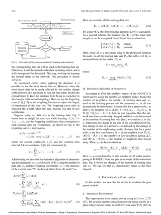 2476                                                                              IEEE TRANSACTIONS ON VEHICULAR TECHNOLOGY, VOL. 58, NO. 5, JUNE 2009



                                                                                      Here, we consider all the training data sets

                                                                                                 U i = {D i (1) ∪ D i (2) ∪ · · · ∪ D i (mi )} .             (10)

                                                                                      By using PCA, the ﬁrst principal element φi (0) is calculated.
                                                                                      As a general scheme, the distance d(x; U i ) of the input data
                                                                                      sample x can be computed from (3) and then evaluated as

                                                                                                            d(x; U i ) > MI       : attack
                                                                                                                                                             (11)
                                                                                                            d(x; U i ) ≤ MI       : normal.

                                                                                      Here, when Mi is a maximum value of the projection distance
                                                                                      for node i in all the training data sets U i , the sufﬁx I of MI is
                                                                                      extracted from all the nodes (N ) as
   Fig. 6. Flow chart of the proposed method for learning and evaluation.
                                                                                                               I = arg max Mi
   the corresponding data set will be used as the training data set.                                                  i   i=1,...,N

   Otherwise, it will be treated as the data including attack, and it
                                                                                      where
   will consequently be discarded. This way, we keep on learning
   the normal states of the network. This procedure is shown                                              Mi = max d (x(0); U i ) .                          (12)
   in Fig. 6.                                                                                                     x(0)∈U i
      As mentioned earlier, when updating the database, it is
   possible to use the most recent data set. However, since the
   most recent data set is easily affected by the sudden change                       D. Derivation Algorithm of Parameters
   in the network, it is necessary to take the time series model into                    According to [38], the mobility metric of the MANETs is
   consideration to keep the database from being too sensitive to                     expressed by using the number of neighbor nodes. Using the
   the changes in the network topology. Here, we use the forgetting                   number of neighbors, the number of training data sets mi
   curve [11], [12] as the weighting function to adjust the degree                    used in the learning process and the parameter ai in (6) can
   of importance of the time slot. The forgetting curve aims at                       dynamically be determined. Assume that for a given node i, at
   reducing the weight when the data become old and of less                           time t, its neighbor set is S i (t), t = 0, 1, 2, . . . , mi , mi+1 . If
   signiﬁcance.                                                                       S i (0) ∩ S i (mi + 1) = ∅, then we can recognize that the net-
      Suppose using mi data sets as the training data. Fig. 7                         work state has considerably changed, and then mi is determined
   shows how to weigh the data sets while learning. λi (t), t =                       as the number of training data sets. Next, we consider ai in (6).
   1, 2, . . . , mi , are the forgetting coefﬁcients that correspond to               ai represents the change in the size of the considered network.
   each training data set, respectively. As shown in Fig. 8, the                      The change in size of a network is expressed by the change in
   forgetting curve is expressed as                                                   the number of its neighboring nodes. Assume that for a given
            λi (t) = λi (0)e−ai Tt                                                    node, at the ﬁrst time interval (t = 1), its neighbor set is S i (1).
                   = λi (0) · exp(−ai ΔT · t),              i = 1, . . . , N   (6)    |S i (0) − S i (1)| is the number of new neighbors during ΔT ,
                                                                                      and |S i (1) − S i (0)| is the number of neighbors that moved
   where the current coefﬁcient λi (0) and the common time                            away. Then, ai can be calculated as
   interval ΔT are constants. λi (t) are constrained by
                                mi                                                                      |S i (0) − S i (1)| |S i (1) − S i (0)|
                                                                                                 ai =                      +                    .            (13)
                         1=           λi (t),    i = 1, . . . , N.             (7)                               N                   N
                                t=1
                                                                                      Here, ai is normalized by N (the number of all nodes partici-
   Additionally, we describe the derivation algorithm of determin-                    pating in MANET). Next, we give an example of the simulation
   ing the parameters mi , ai in Section IV-D. Using the number of                    data. Fig. 9 shows the changes of the number of training data
   data sets mi and the forgetting coefﬁcients λi (t), the statistics                 sets mi . We can see that mi dynamically varies as the time
   of the current state “0” can be calculated from (1) and (2) as                     elapsed.
                mi
     ¯
     xi (0) =         λi (t)¯ i (t)
                            x
                                                                                                      V. P ERFORMANCE E VALUATION
               t=1
               mi
                      λi (t)                                                            In this section, we describe the details to evaluate the pro-
           =                              x(t)                                 (8)    posed method.
               t=1
                      Di (t)
                               x(t)∈D i
                mi
     Σi (0) =         λi (t)Σi (t)                                                    A. Simulation Environment
                t=1
                mi                                                                       The experiments were carried out by using ns-2 (ver. 2.27)
                      λi (t)
            =                           (x(t)− xi (t)) (x(t)− xi (t))T . (9)
                                               ¯              ¯                       [17]. We assume that the simulation network being used is in a
                t=1
                      Di (t)                                                          place where various events in a MANET can occur [39], [40]. In
                               x(t)∈D i


Authorized licensed use limited to: Arulmigu Kalasalingam College of Engineering. Downloaded on August 04,2010 at 09:46:45 UTC from IEEE Xplore. Restrictions apply.
 