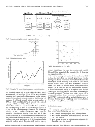 NAKAYAMA et al.: DYNAMIC ANOMALY DETECTION SCHEME FOR AODV-BASED MOBILE AD HOC NETWORKS                                                                    2477




 Fig. 7.   Renewing training data using the forgetting coefﬁcients.




 Fig. 8.   Ebbinghaus’ forgetting curve.




                                                                                   Fig. 10. Mobility pattern for RWP in 5 s.


                                                                                   between 0 and 5 m/s. The pause time was set to 10, 50, 100,
                                                                                   200, and 500 s, respectively. For example, Fig. 10 shows the
                                                                                   moving pattern within 5 s.
                                                                                      To start the learning process, the ﬁrst normal state, which
                                                                                   excludes the attack data, was manually preextracted from the
                                                                                   training data. This is because our proposed method detects the
                                                                                   possibility of attacks according to the degree of which a state
                                                                                   deviates from the normal state. Here, the ﬁrst time interval is
                                                                                   set to 300 s. This is a period in which enough normal state
                                                                                   samples can be collected. We also deemed that it necessary
 Fig. 9.   Example of the number of training data sets, dynamically updated.       to shorten the updating interval as the mobility rates increase.
                                                                                   However, the shorter the updating interval, the more processing
 this simulation, the run time is 10 000 s, and ﬁve types of attacks
                                                                                   overhead is required. Therefore, more battery power will be
 were randomly executed from 2500 to 5000 s. All of the nodes,
                                                                                   consumed. From these facts, it is necessary to take into account
 except the attack node, employed the proposed method to detect
                                                                                   the MANET environment and the available battery power to
 attacks. The simulations were performed for the following two
                                                                                   determine the time interval of updating. In our results, the time
 scenarios: 1) a 50-node network with a network topology of
                                                                                   interval of updating ΔT was set to 600 s.
 1000 m × 1000 m and 2) a 100-node network with a network
 topology of 2000 m × 2000 m. The trafﬁc loads were constant
 bit rate ﬂows with a data packet size of 512 B. In 1), the load                   B. Simulation Results
 was varied by using 40 ﬂows (at four packets per second). In
 2), the load was varied by using 80 ﬂows (at four packets per                        To evaluate our proposed methods, we assume the following
 second). The 802.11 Media Access Control (MAC) layer was                          three ways of using the training data sets:
 used with a transmission range of 250 m, and it was set for a                        1) M-1: method of using only the initial training data set;
 2-Mb/s throughput. As for the moving pattern for each node, we                       2) M-2: method of using the most recent training data set at
 use a random waypoint (RWP) model [41] in which each node                               every time interval;
 randomly selects the destinations in the designated simulation                       3) M-3: method of using the training data sets dynamically
 area with random speeds. Here, the node velocity was set                                decided at every time interval.

Authorized licensed use limited to: Arulmigu Kalasalingam College of Engineering. Downloaded on August 04,2010 at 09:46:45 UTC from IEEE Xplore. Restrictions apply.
 