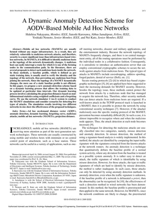 IEEE TRANSACTIONS ON VEHICULAR TECHNOLOGY, VOL. 58, NO. 5, JUNE 2009                                                                                       2471




                A Dynamic Anomaly Detection Scheme for
                 AODV-Based Mobile Ad Hoc Networks
                    Hidehisa Nakayama, Member, IEEE, Satoshi Kurosawa, Abbas Jamalipour, Fellow, IEEE,
                         Yoshiaki Nemoto, Senior Member, IEEE, and Nei Kato, Senior Member, IEEE


    Abstract—Mobile ad hoc networks (MANETs) are usually                           off meeting networks, disaster and military applications, and
 formed without any major infrastructure. As a result, they are                    the entertainment industry. Because the network topology of
 relatively vulnerable to malicious network attacks, and therefore,                MANETs frequently changes, and there is no central manage-
 security is a more signiﬁcant issue than infrastructure-based wire-
 less networks. In MANETs, it is difﬁcult to identify malicious hosts              ment entity, all of the routing operations must be performed by
 as the topology of the network dynamically changes. A malicious                   the individual nodes in a collaborative fashion. Consequently,
 host can easily interrupt a route for which it is one of the forming              it is unrealistic to introduce an authentication server that can
 nodes in the communication path. In the literature, there are                     employ conventional cryptographic schemes to secure the net-
 several proposals to detect such malicious hosts inside the network.              work against attacks from malicious hosts. The typical types of
 In those methods, a baseline proﬁle, which is deﬁned as per
 static training data, is usually used to verify the identity and the              attacks in MANETs include eavesdropping, address spooﬁng,
 topology of the network, thus preventing any malicious host from                  forged packets, denial of service (DoS), etc. [1].
 joining the network. Since the topology of a MANET dynamically                       Secure routing protocols [2]–[4] in which key-based crypto-
 changes, the mere use of a static baseline proﬁle is not efﬁcient.                graphic technologies [5], [6] are applied have been suggested to
 In this paper, we propose a new anomaly-detection scheme based                    meet the increasing demands for MANET security. However,
 on a dynamic learning process that allows the training data to
 be updated at particular time intervals. Our dynamic learning                     besides the topology issue, these methods cannot protect the
 process involves calculating the projection distances based on mul-               network from attacks by a malicious node that has managed
 tidimensional statistics using weighted coefﬁcients and a forgetting              to acquire the network key. Therefore, other security methods
 curve. We use the network simulator 2 (ns-2) system to conduct                    that can detect attacks from malicious hosts are required. If a
 the MANET simulations and consider scenarios for detecting ﬁve                    well-known attack in the TCP/IP protocol stack is launched in
 types of attacks. The simulation results involving two different
 networks in size show the effectiveness of the proposed techniques.               a MANET, then it is possible to protect the network by using
                                                                                   conventional security techniques [7]. However, if the attacker
    Index Terms—Ad hoc on-demand distance vector (AODV),                           maliciously uses the speciﬁc routing protocol of the MANET,
 anomaly detection, dynamic learning, forgetting curve, malicious
 attacks, mobile ad hoc networks (MANETs), projection distance.                    prevention becomes remarkably difﬁcult [8]. In such a case, it is
                                                                                   almost impossible to recognize where and when the malicious
                                                                                   node appears. Thus, the attack detection at each node becomes
                            I. I NTRODUCTION                                       necessary [9].
                                                                                      The techniques for detecting the malicious attacks are usu-
 I  NCREASINGLY, mobile ad hoc networks (MANETs) are
    receiving more attention as part of the next-generation net-
 work technologies. These networks are usually constructed by
                                                                                   ally classiﬁed into two categories, namely, misuse detection
                                                                                   and anomaly detection. In misuse detection, the method of
 using mobile and wireless hosts with minimum or no central                        using a signature-based analysis is widely implemented. In this
 control point of attachment, such as a base station. These                        method, the attacks are identiﬁed by comparing the input trafﬁc
 networks can be useful in a variety of applications, such as one-                 signature with the signatures extracted from the known attacks
                                                                                   at the network routers. An anomaly detection is a technique
                                                                                   that quantitatively deﬁnes the baseline proﬁle of a normal
    Manuscript received April 16, 2008; revised August 30, 2008. First published
                                                                                   system activity, where any deviation from the baseline is treated
 November 25, 2008; current version published May 11, 2009. The review of this     as a possible system anomaly. It is rather easy to detect an
 paper was coordinated by Prof. X. (S). Shen.                                      attack, the trafﬁc signature of which is identiﬁable by using
    H. Nakayama was with the Graduate School of Information Sciences,
 Tohoku University, Sendai 980-8579, Japan. He is now with the Department
                                                                                   misuse detection. However, for those attacks, the type or trafﬁc
 of Electronics and Intelligent Systems, Tohoku Institute of Technology, Sendai    signatures of which are hard to identify by misuse detection,
 982-8577, Japan (e-mail: hidehisa@m.ieice.org).                                   the method is rather inadequate. In such cases, those attacks
    S. Kurosawa was with the Graduate School of Information Sciences, Tohoku
 University, Sendai 980-8579, Japan. He is now with the Information Technol-       can only be detected by using anomaly detection methods. In
 ogy R&D Center, Mitsubishi Electric Corporation, Kamakura 247-8501, Japan         anomaly detection, even when the trafﬁc signature is unknown,
 (e-mail: Kurosawa.Satoshi@cw.MitsubishiElectric.co.jp).                           if the baseline proﬁle of a network is delineated a priori, then
    A. Jamalipour is with the School of Electrical Information Engineering,
 University of Sydney, Sydney NSW 2006, Australia (e-mail: a.jamalipour@           the abnormality can be recognized. In [10], the effectiveness of
 ieee.org).                                                                        such a detection method in wired networks has been demon-
    Y. Nemoto and N. Kato are with the Graduate School of Information              strated. In this method, the baseline proﬁle is preextracted and
 Sciences, Tohoku University, Sendai 980-8579, Japan (e-mail: nemoto@
 nemoto.ecei.tohoku.ac.jp; kato@it.ecei.tohoku.ac.jp).                             then applied to the same network. However, for MANETs, since
    Digital Object Identiﬁer 10.1109/TVT.2008.2010049                              the network conditions are likely to change, the preextracted

                                                                 0018-9545/$25.00 © 2009 IEEE


Authorized licensed use limited to: Arulmigu Kalasalingam College of Engineering. Downloaded on August 04,2010 at 09:46:45 UTC from IEEE Xplore. Restrictions apply.
 