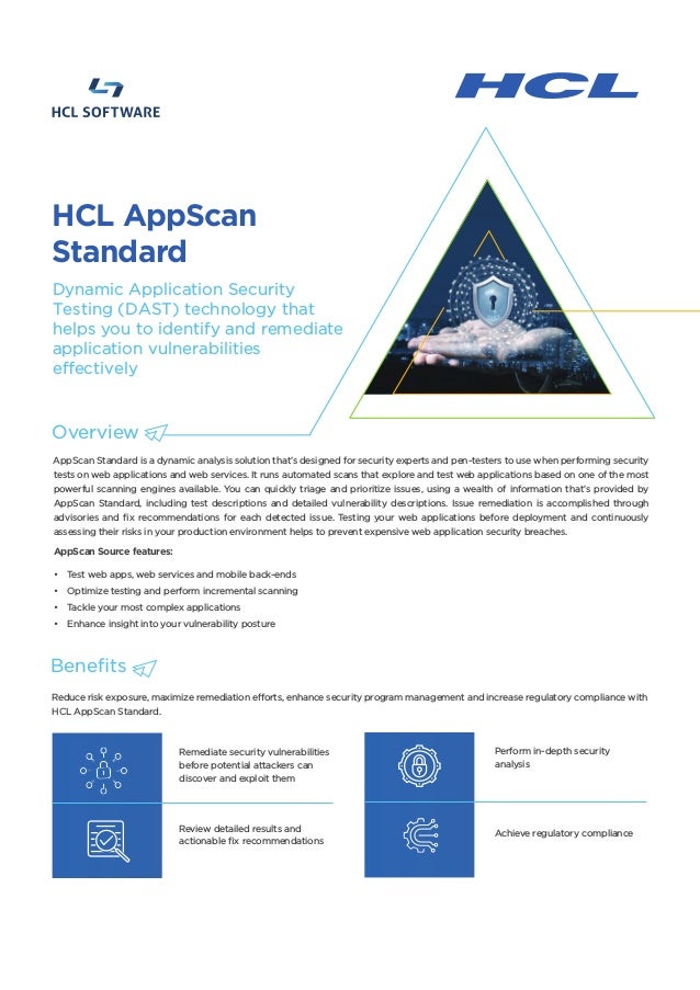 AppScan Standard is a dynamic analysis solution that’s designed for security experts and pen-testers to use when performing security
tests on web applications and web services. It runs automated scans that explore and test web applications based on one of the most
powerful scanning engines available. You can quickly triage and prioritize issues, using a wealth of information that’s provided by
AppScan Standard, including test descriptions and detailed vulnerability descriptions. Issue remediation is accomplished through
advisories and fix recommendations for each detected issue. Testing your web applications before deployment and continuously
assessing their risks in your production environment helps to prevent expensive web application security breaches.
AppScan Source features:
• Test web apps, web services and mobile back-ends
• Optimize testing and perform incremental scanning
• Tackle your most complex applications
• Enhance insight into your vulnerability posture
Reduce risk exposure, maximize remediation efforts, enhance security program management and increase regulatory compliance with
HCL AppScan Standard.
Remediate security vulnerabilities
before potential attackers can
discover and exploit them
Review detailed results and
actionable fix recommendations
Perform in-depth security
analysis
Achieve regulatory compliance
HCL AppScan
Standard
Overview
Dynamic Application Security
Testing (DAST) technology that
helps you to identify and remediate
application vulnerabilities
effectively
Benefits
 