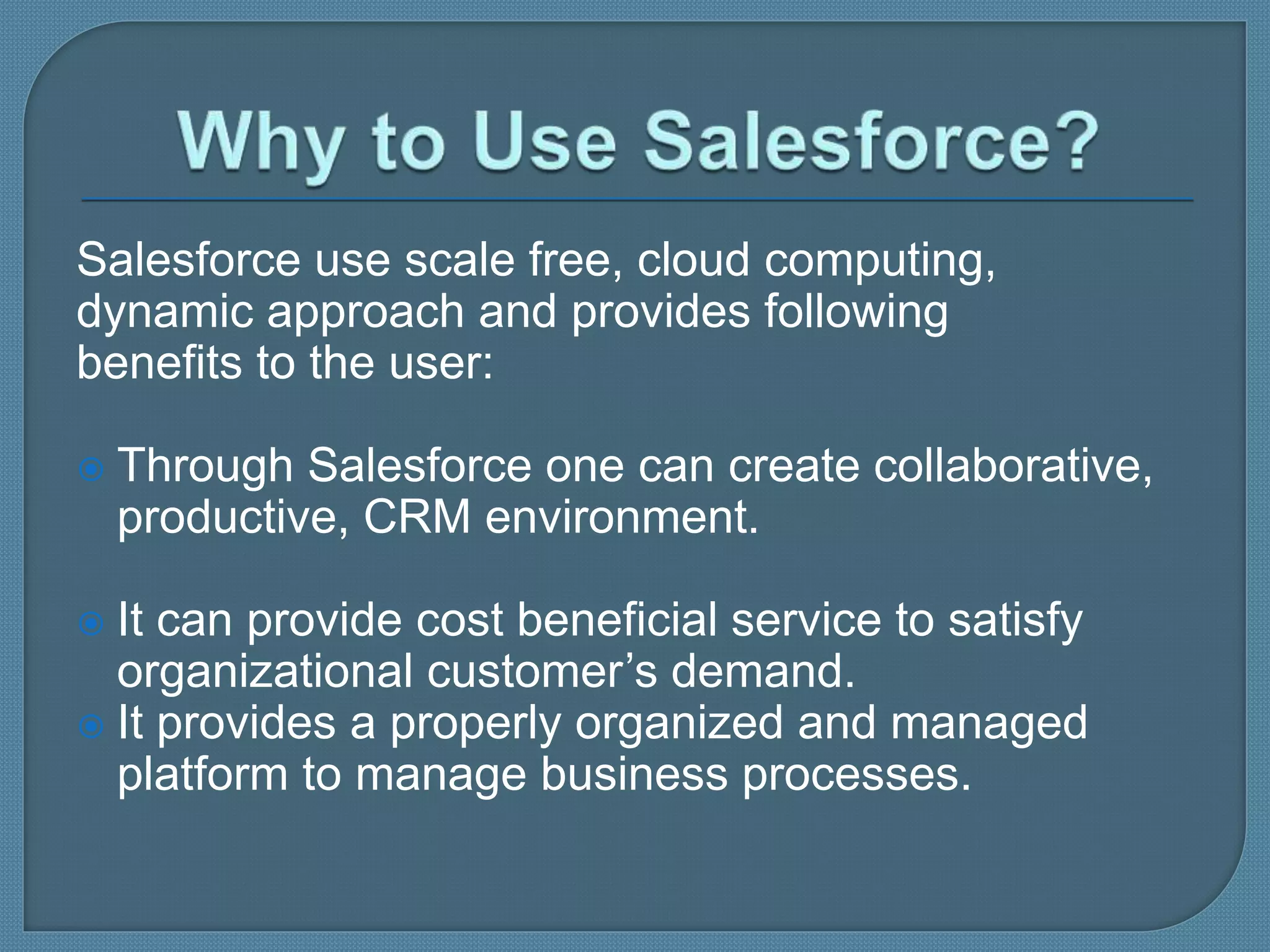 Salesforce use scale free, cloud computing,
dynamic approach and provides following
benefits to the user:
 Through Salesforce one can create collaborative,
productive, CRM environment.
 It can provide cost beneficial service to satisfy
organizational customer’s demand.
 It provides a properly organized and managed
platform to manage business processes.
 
