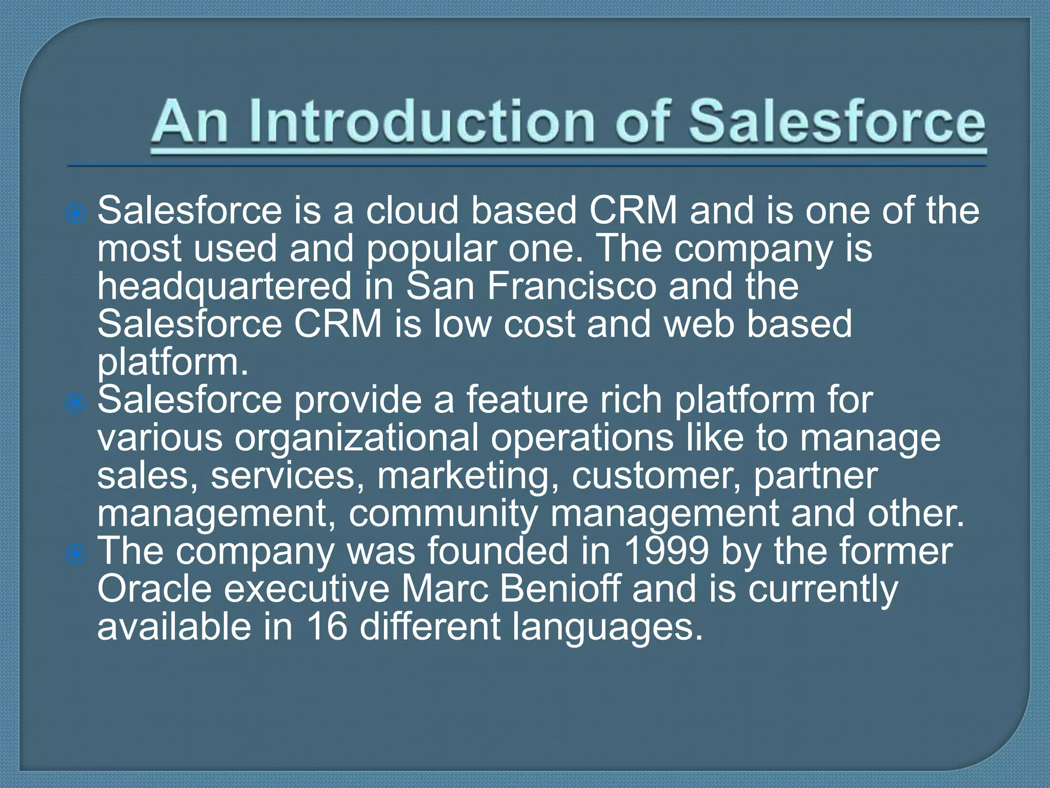  Salesforce is a cloud based CRM and is one of the
most used and popular one. The company is
headquartered in San Francisco and the
Salesforce CRM is low cost and web based
platform.
 Salesforce provide a feature rich platform for
various organizational operations like to manage
sales, services, marketing, customer, partner
management, community management and other.
 The company was founded in 1999 by the former
Oracle executive Marc Benioff and is currently
available in 16 different languages.
 