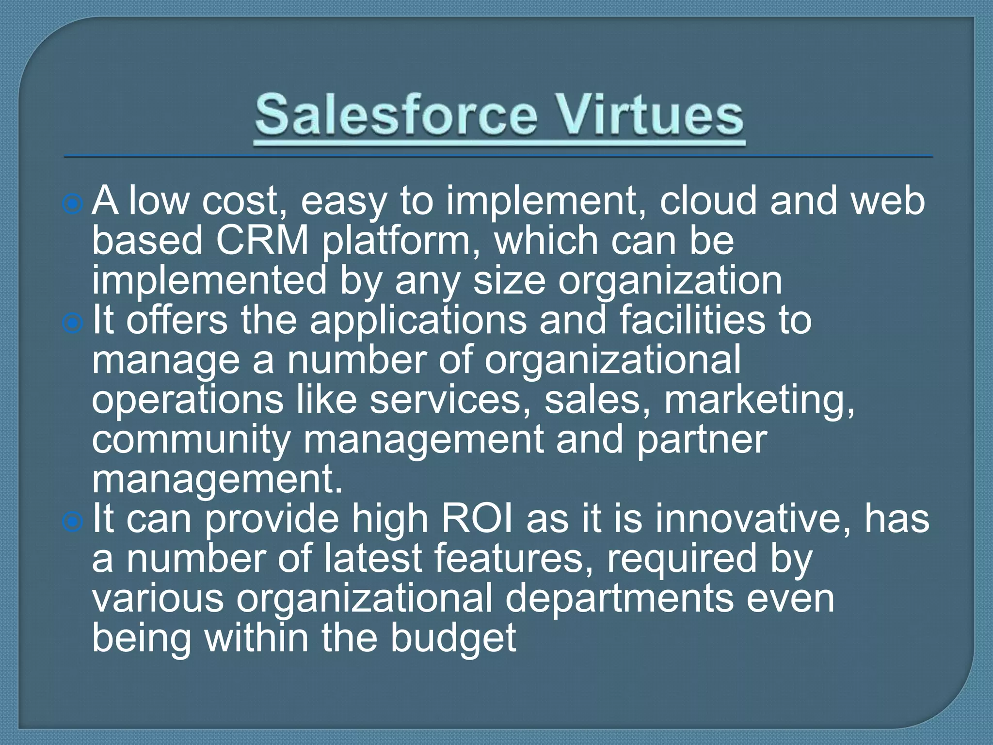  A low cost, easy to implement, cloud and web
based CRM platform, which can be
implemented by any size organization
 It offers the applications and facilities to
manage a number of organizational
operations like services, sales, marketing,
community management and partner
management.
 It can provide high ROI as it is innovative, has
a number of latest features, required by
various organizational departments even
being within the budget
 