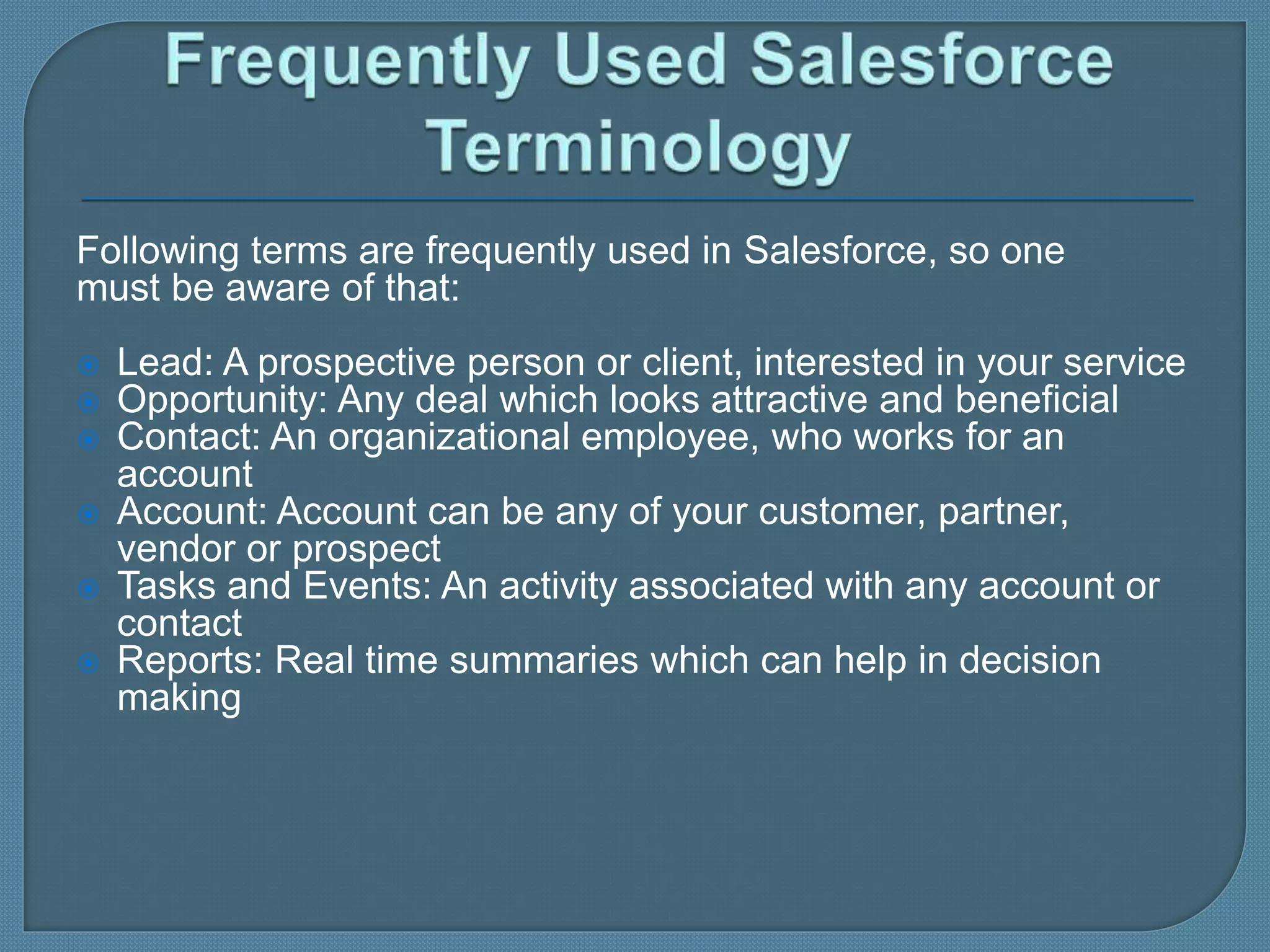 Following terms are frequently used in Salesforce, so one
must be aware of that:
 Lead: A prospective person or client, interested in your service
 Opportunity: Any deal which looks attractive and beneficial
 Contact: An organizational employee, who works for an
account
 Account: Account can be any of your customer, partner,
vendor or prospect
 Tasks and Events: An activity associated with any account or
contact
 Reports: Real time summaries which can help in decision
making
 