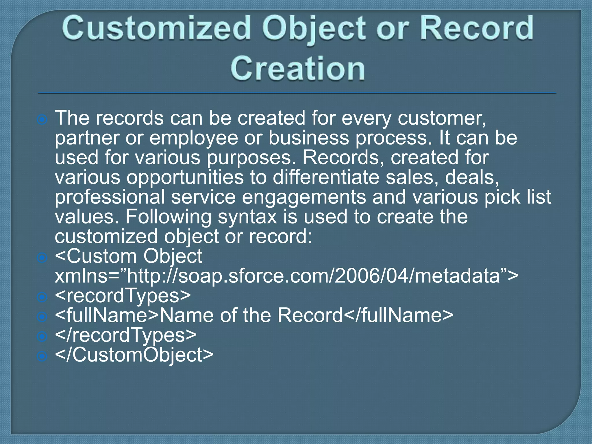  The records can be created for every customer,
partner or employee or business process. It can be
used for various purposes. Records, created for
various opportunities to differentiate sales, deals,
professional service engagements and various pick list
values. Following syntax is used to create the
customized object or record:
 <Custom Object
xmlns=”http://soap.sforce.com/2006/04/metadata”>
 <recordTypes>
 <fullName>Name of the Record</fullName>
 </recordTypes>
 </CustomObject>
 