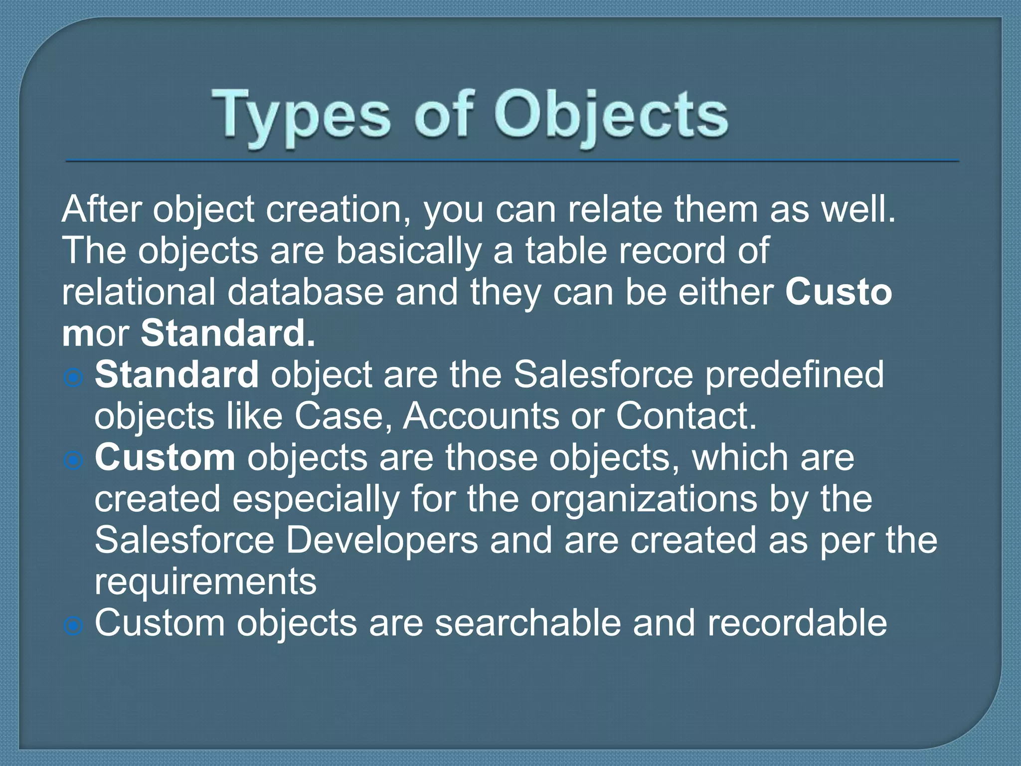 After object creation, you can relate them as well.
The objects are basically a table record of
relational database and they can be either Custo
mor Standard.
 Standard object are the Salesforce predefined
objects like Case, Accounts or Contact.
 Custom objects are those objects, which are
created especially for the organizations by the
Salesforce Developers and are created as per the
requirements
 Custom objects are searchable and recordable
 