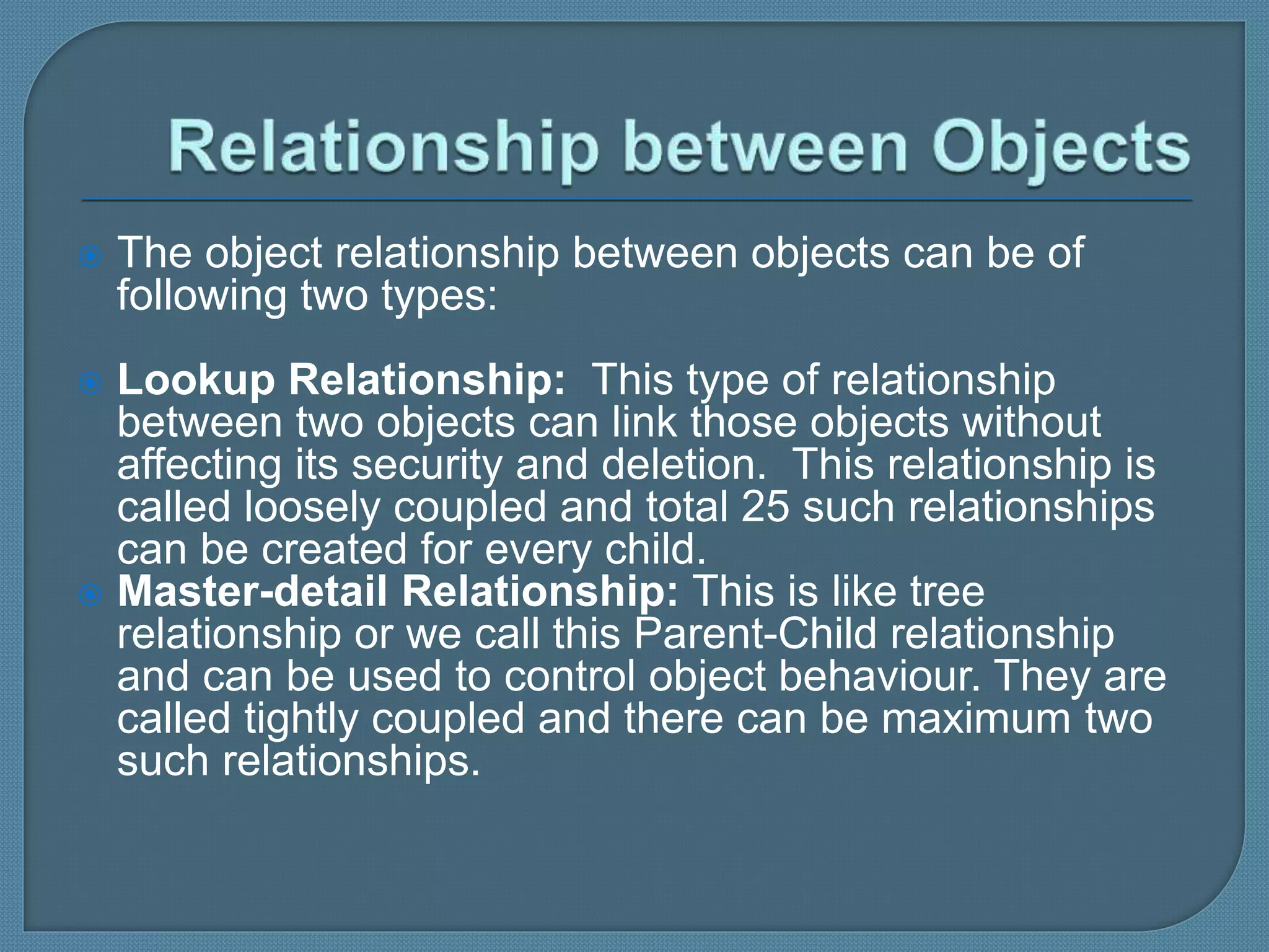  The object relationship between objects can be of
following two types:
 Lookup Relationship: This type of relationship
between two objects can link those objects without
affecting its security and deletion. This relationship is
called loosely coupled and total 25 such relationships
can be created for every child.
 Master-detail Relationship: This is like tree
relationship or we call this Parent-Child relationship
and can be used to control object behaviour. They are
called tightly coupled and there can be maximum two
such relationships.
 