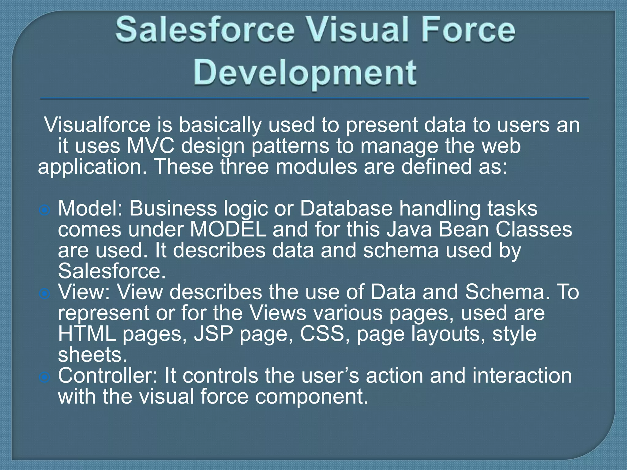 Visualforce is basically used to present data to users an
it uses MVC design patterns to manage the web
application. These three modules are defined as:
 Model: Business logic or Database handling tasks
comes under MODEL and for this Java Bean Classes
are used. It describes data and schema used by
Salesforce.
 View: View describes the use of Data and Schema. To
represent or for the Views various pages, used are
HTML pages, JSP page, CSS, page layouts, style
sheets.
 Controller: It controls the user’s action and interaction
with the visual force component.
 