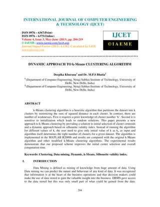 International Journal of Computer Engineering and Technology (IJCET), ISSN 0976-
6367(Print), ISSN 0976 – 6375(Online) Volume 4, Issue 3, May – June (2013), © IAEME
204
DYNAMIC APPROACH TO k-Means CLUSTERING ALGORITHM
Deepika Khurana1
and Dr. M.P.S Bhatia2
1
(Department of Computer Engineering, Netaji Subhas Institute of Technology, University of
Delhi, New Delhi, India)
2
(Department of Computer Engineering, Netaji Subhas Institute of Technology, University of
Delhi, New Delhi, India)
ABSTRACT
k-Means clustering algorithm is a heuristic algorithm that partitions the dataset into k
clusters by minimizing the sum of squared distance in each cluster. In contrast, there are
number of weaknesses. First it requires a prior knowledge of cluster number ‘k’. Second it is
sensitive to initialization which leads to random solutions. This paper presents a new
approach to k-Means clustering by providing a solution to initial selection of cluster centroids
and a dynamic approach based on silhouette validity index. Instead of running the algorithm
for different values of k, the user need to give only initial value of k as ko as input and
algorithm itself determines the right number of clusters for a given dataset. The algorithm is
implemented in the MATLAB R2009b and results are compared with the original k-Means
algorithm and other modified k-Means clustering algorithms. The experimental results
demonstrate that our proposed scheme improves the initial center selection and overall
computation time.
Keywords: Clustering, Data mining, Dynamic, k-Means, Silhouette validity index.
I. INTRODUCTION
Data Mining is defined as mining of knowledge from huge amount of data. Using
Data mining we can predict the nature and behaviour of any kind of data. It was recognized
that information is at the heart of the business operations and that decision makers could
make the use of data stored to gain the valuable insight into the business. DBMS gave access
to the data stored but this was only small part of what could be gained from the data.
INTERNATIONAL JOURNAL OF COMPUTER ENGINEERING
& TECHNOLOGY (IJCET)
ISSN 0976 – 6367(Print)
ISSN 0976 – 6375(Online)
Volume 4, Issue 3, May-June (2013), pp. 204-219
© IAEME: www.iaeme.com/ijcet.asp
Journal Impact Factor (2013): 6.1302 (Calculated by GISI)
www.jifactor.com
IJCET
© I A E M E
 