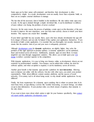 Static apps are by their nature self-contained, and therefore their development is often
comparatively simple. As a result, development costs are usually lower than a dynamic build, as
there are no complex external databases to manage.
The fact that all the necessary data is bundled in the installation file also makes static apps easy
to scale. As the app is attained through a simple download link, it can be distributed to millions
of users without ever facing the problem of server overload.
However, for the same reason, the process of updating a static app is at the discretion of the user.
In order to improve the user experience, your user base must actively choose to install your latest
iteration. This exposes one crucial flaw: security.
If your initial app build has any security flaws, users who have already downloaded the app will
be in danger of breach, and can only be helped if they update your application themselves. If you
do decide to build a static application, it is essential that you thoroughly test security measures to
ensure that the sensitive data of you and your users is adequately protected.
Although development costs for dynamic applications are slightly higher, they solve the
problem of this rigid approach to product updates. A dynamic application can be optimized,
fixed and tweaked across all devices. Additionally, dynamic apps are more likely to return
insightful user data through engagement analytics. This allows you to build upon your UX
design to deliver a product superior to the competition.
With dynamic applications, it is easy to bring new features online as development objects are not
restricted by predetermined variables. New features can be added often without the need for
software update, and when an update is required, it can be mandatory across all devices.
Another great benefit is that dynamic apps provide a platform for user interaction. Allowing
users to interact not online with the software, but also with other users, can enrich your product
exponentially. Think about different content curation platforms and the success of social
networks. 21st-century tech is all about being social, so why should mobile applications be any
different?
Finally, the basic requirement for a dynamic app is anything that is reliant on current data. In its
most basic form, an app offering a service like weather forecasting, or concert listings, are reliant
on up-to-date information. If your product relies on a fresh stream of updates, then dynamic is
the only choice.
If you want to learn more about which option is right for your business specifically, then contact
our expert mobile application development team.
 