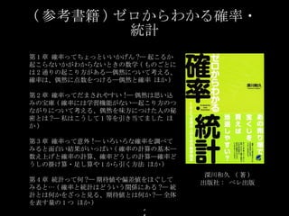 ( 参考書籍 ) ゼロからわかる確率・統計 深川和久   ( 著 ) 出版社 :  ベレ出版 第 1 章 確率ってちょっといいかげん ?― 起こるか起こらないかがわからないときの数学 ( ものごとには 2 通りの起こり方がある―偶然について考える、 確率は、偶然に点数をつける―偶然と確率 ほか ) 第 2 章 確率ってだまされやすい !― 偶然は思い込みの宝庫 ( 確率には学習機能がない―起こり方のつながりについて考える 、 偶然を味方につけた人の秘密とは ?― 私はこうして 1 等を引き当てました ほか ) 第 3 章 確率って意外 !― いろいろな確率を調べてみると面白い結果がいっぱい ( 確率の計算の基本―数え上げと確率の計算 、 確率どうしの計算―確率どうしの掛け算・足し算や 1 から引く方法 ほか ) 第 4 章 統計って何 ?― 期待値や偏差値をほぐしてみると… ( 確率と統計はどういう関係にある ?― 統計とは何かをざっと見る 、 期待値とは何か ?― 全体を表す量の 1 つ ほか ) 