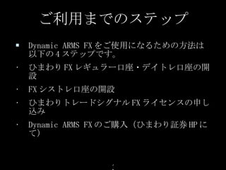 Dynamic ARMS FX をご使用になるための方法は以下の 4 ステップです。 ひまわり FX レギュラー口座・デイトレ口座の開設 FX シストレ口座の開設 ひまわりトレードシグナル FX ライセンスの申し込み Dynamic ARMS FX のご購入（ひまわり証券 HP にて） ご利用までのステップ 
