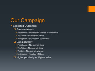 Our Campaign
 Expected Outcomes
 Gain awareness
 Facebook – Number of shares & comments
 YouTube – Number of views
 Instagram – Number of comments

 Gain popularity
 Facebook – Number of likes
 YouTube – Number of likes
 Twitter – Number of retweet
 Instagram - Number of likes

 Higher popularity -> Higher sales

 