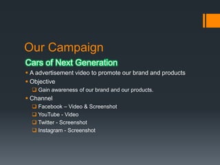 Our Campaign
Cars of Next Generation
 A advertisement video to promote our brand and products
 Objective
 Gain awareness of our brand and our products.

 Channel
 Facebook – Video & Screenshot
 YouTube - Video
 Twitter - Screenshot
 Instagram - Screenshot

 