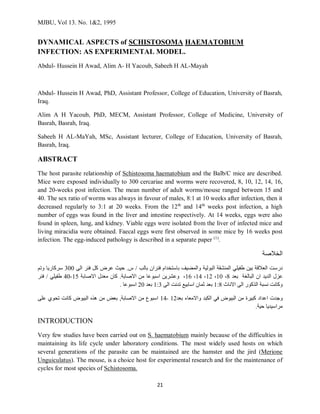 MJBU, Vol 13. No. 1&2, 1995
21
DYNAMICAL ASPECTS of SCHISTOSOMA HAEMATOBIUM
INFECTION: AS EXPERIMENTAL MODEL.
Abdul- Hussein H Awad, Alim A- H Yacoub, Sabeeh H AL-Mayah
Abdul- Hussein H Awad, PhD, Assistant Professor, College of Education, University of Basrah,
Iraq.
Alim A H Yacoub, PhD, MECM, Assistant Professor, College of Medicine, University of
Basrah, Basrah, Iraq.
Sabeeh H AL-MaYah, MSc, Assistant lecturer, College of Education, University of Basrah,
Basrah, Iraq.
ABSTRACT
The host parasite relationship of Schistosoma haematobium and the Balb/C mice are described.
Mice were exposed individually to 300 cercariae and worms were recovered, 8, 10, 12, 14, 16,
and 20-weeks post infection. The mean number of adult worms/mouse ranged between 15 and
40. The sex ratio of worms was always in favour of males, 8:1 at 10 weeks after infection, then it
decreased regularly to 3:1 at 20 weeks. From the 12th
and 14th
weeks post infection, a high
number of eggs was found in the liver and intestine respectively. At 14 weeks, eggs were also
found in spleen, lung, and kidney. Viable eggs were isolated from the liver of infected mice and
living miracidia were obtained. Faecal eggs were first observed in some mice by 16 weeks post
infection. The egg-induced pathology is described in a separate paper (1)
.
‫الخالصة‬
‫درست‬
‫العالقة‬
‫بين‬
‫طفيلي‬
‫المنشقة‬
‫البولية‬
‫والمضيف‬
‫باستخدام‬
‫فئران‬
‫بالب‬
/
‫س‬
.
‫حيث‬
‫عرض‬
‫كل‬
‫فئر‬
‫الى‬
300
‫سركاريا‬
‫وتم‬
‫عزل‬
‫الديد‬
‫ان‬
‫البالغة‬
‫بعد‬
8
،
10
،
12
،
14
،
16
،
‫وعشرين‬
‫اسبوعا‬
‫من‬
‫االصابة‬
.
‫كان‬
‫معدل‬
‫االصابة‬
15
-
40
‫طفيلي‬
/
‫فئر‬
‫وكانت‬
‫نسبة‬
‫الذكور‬
‫الى‬
‫االناث‬
1:8
‫بعد‬
‫ثمان‬
‫اسابيع‬
‫تدنت‬
‫الى‬
1:3
‫بعد‬
20
‫اسبوعا‬
.
‫وجدت‬
‫اعداد‬
‫كبيرة‬
‫من‬
‫البيوض‬
‫في‬
‫الكبد‬
‫واالمعاء‬
‫بعد‬
12
-
14
‫اسبوع‬
‫من‬
‫االصابة‬
,
‫بعض‬
‫من‬
‫هذه‬
‫البيوض‬
‫كانت‬
‫تحوي‬
‫على‬
‫مراسيديا‬
‫حية‬
.
INTRODUCTION
Very few studies have been carried out on S. haematobium mainly because of the difficulties in
maintaining its life cycle under laboratory conditions. The most widely used hosts on which
several generations of the parasite can be maintained are the hamster and the jird (Merione
Unguiculatus). The mouse, is a choice host for experimental research and for the maintenance of
cycles for most species of Schistosoma.
 