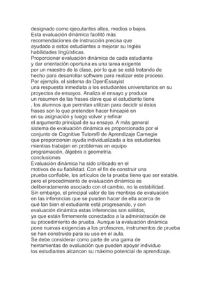 designado como ejecutantes altos, medios o bajos.
Esta evaluación dinámica facilitó más
recomendaciones de instrucción precisa que
ayudado a estos estudiantes a mejorar su Inglés
habilidades lingüísticas.
Proporcionar evaluación dinámica de cada estudiante
y dar orientación oportuna es una tarea exigente
por un maestro de la clase, por lo que se está tratando de
hecho para desarrollar software para realizar este proceso.
Por ejemplo, el sistema da OpenEssayist
una respuesta inmediata a los estudiantes universitarios en su
proyectos de ensayos. Analiza el ensayo y produce
un resumen de las frases clave que el estudiante tiene
, los alumnos que permitan utilizan para decidir si éstos
frases son lo que pretenden hacer hincapié en
en su asignación y luego volver y refinar
el argumento principal de su ensayo. A más general
sistema de evaluación dinámica es proporcionada por el
conjunto de Cognitive Tutors® de Aprendizaje Carnegie
que proporcionan ayuda individualizada a los estudiantes
mientras trabajan en problemas en equipo
programación, álgebra o geometría.
conclusiones
Evaluación dinámica ha sido criticado en el
motivos de su fiabilidad. Con el fin de construir una
prueba confiable, los artículos de la prueba tiene que ser estable,
pero el procedimiento de evaluación dinámica es
deliberadamente asociado con el cambio, no la estabilidad.
Sin embargo, el principal valor de las mentiras de evaluación
en las inferencias que se pueden hacer de ella acerca de
qué tan bien el estudiante está progresando, y con
evaluación dinámica estas inferencias son sólidos,
ya que están firmemente conectados a la administración de
su procedimiento de prueba. Aunque la evaluación dinámica
pone nuevas exigencias a los profesores, instrumentos de prueba
se han construido para su uso en el aula.
Se debe considerar como parte de una gama de
herramientas de evaluación que pueden apoyar individuo
los estudiantes alcancen su máximo potencial de aprendizaje.
 