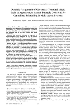 
Abstract—Problem: This paper addresses a centralized
scheduling problem in multi-agent systems in which the incident
commander (IC) of a disaster-response team aims to coordinate
the actions of the field units (rational agents) to minimize the
total operation time in uncertain, dynamic, and spatial
environments.
Objective: The purpose of this paper is to propose an
intelligent software system that assists the IC in the dynamic
assignment of geospatial-temporal macro tasks to agents under
human strategic decisions. This system autonomously executes a
heuristic algorithm to minimize the maximum total dependent
duration according to human high-level strategies.
Results: The result is a schedule composed of macro decisions,
each comprised of seven types of information: 1) what task type
is going to be accomplished, 2) who (a subset of agents) are
assigned to this assignment, 3) where this task is to be performed
(a road segment or zone as a macro geospatial object) containing
a subset of tasks, 4) when operations start, 5) when operations
finish, 6) how many tasks are estimated to be completed, 7) what
task types and the estimated number to be revealed (identified”
or “enabled) in this location to complete this job.
Conclusion: This result, which is a feasible solution for the
addressed problem, permits the IC to coordinate agents,
partially specify the activities of the agents in time and space,
minimize the overall execution time for all the tasks, calculate
the correct time to revise the strategic decisions, evaluate the
efficiency of the high-level strategy, and estimate the makespan.
Index Terms—Task assignment, centralized scheduling,
multi-agent systems, macro tasks, disaster emergency response,
heuristic algorithm, coordination, incident commander
I. INTRODUCTION
The objective of scheduling is to minimize the overall
execution time for all tasks by properly allocating them to
processors/machines without violating the precedence
constraints among the tasks [1]. The input to these problems is
usually a directed acyclic graph (DAG) that provides
precedence, dependency, priority among tasks, cost, and other
information for the tasks [2]. The total run-time is called the
makespan.
Manuscript received August 13, 2013; revised November 20, 2013.
Reza Nourjou is with the Informatics Graduate School and DPRI, Kyoto
University, Japan (e-mail: nourjour@imdr.dpri.kyoto-u.ac.jp).
Stephen F. Smith is with the The Robotics Institute, Carnegie Mellon
University, USA (e-mail: sfs@cs.cmu.edu).
Michinori Hatayama is with the Disaster Prevention Research Institute,
Kyoto University, Japan (e-mail: hatayama@imdr.dpri.kyoto-u.ac.jp).
Norio Okada is with the School of Policy Studies, Kwansei Gakuin
University, Japan (e-mail: okada-n@kwansei.ac.jp).
Pedro Szekely is with the Information Sciences Institute, University of
Southern California, USA (e-mail: pszekely@isi.edu).
Urban search and rescue (USAR) is considered the major
function of disaster emergency response operations. The
objective of USAR is to reduce the number of fatalities in the
first days after a disaster [3]. Scheduling is a crucial issue for
incident commanders (ICs) who must manage and coordinate
the activities of the field units (rational agents) during the
disaster emergency response. It aims to identify and schedule
the actions of the agents by appropriately assigning and
allocating their tasks. Although scheduling enables the agents
to accomplish tasks in the minimum overall time, it is difficult
to solve this problem under uncertain, spatial, and dynamic
situations.
A responder team such as the INSARAG (International
Search and Rescue Advisory Group) has a hierarchical
structure consisting of two levels. The lower level in the
hierarchy includes the rational agents. They are spatially
distributed in a geographic environment. They perceive their
local environment, execute strategic decisions made by the
top node, rationally make decisions regarding their own
actions, coordinate their actions with each other in a
distributed approach, execute tasks, and report to the
operation center [4]. An IC, located in the top node, has a
global and timely view of the entire disaster situation. His role
is to coordinate and command the agents using strategic
planning and scheduling in a centralized approach. As a result,
a team is a society of cooperative agents that attempt to
maximize the global utility of the team.
Coordination is the act of managing interdependencies
among activities [5]. Coordination in disaster emergency
response includes the management of task flow, recourse,
information, decisions, and responders [6]. This paper
recognizes the importance of five main types of coordination
in a disaster-response team:
1) Task Dependencies: The Enabling dependency between
tasks specifies that when a task is completed, it triggers
the initiation of other, dependent tasks. In other words,
the time that a disenabled task becomes enabled depends
on the finishing time of the task to which it is dependent.
Agents can carry out only tasks whose state is enabled.
2) Action Dependencies: Heterogeneous agents can
perform tasks that have been previously revealed by the
actions of other agents. Some agents may wait until their
tasks are released by others.
3) Redundant Actions: Multiple agents may possess
overlapping capabilities that allow them to be involved in
the same tasks. This can cause conflict between actions or
redundant actions.
4) Information Sharing: Information sharing allows
Dynamic Assignment of Geospatial-Temporal Macro
Tasks to Agents under Human Strategic Decisions for
Centralized Scheduling in Multi-Agent Systems
Reza Nourjou, Stephen F. Smith, Michinori Hatayama, Norio Okada, and Pedro Szekely
International Journal of Machine Learning and Computing, Vol. 4, No. 1, February 2014
39DOI: 10.7763/IJMLC.2014.V4.383
 
