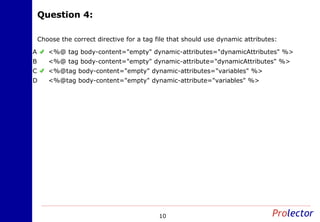 Question 4:Question 4:
10
Choose the correct directive for a tag file that should use dynamic attributes:
<%@ tag body-content="empty" dynamic-attributes="dynamicAttributes" %>A
<%@ tag body-content="empty" dynamic-attribute="dynamicAttributes" %>B
<%@tag body-content="empty" dynamic-attributes="variables" %>C
<%@tag body-content="empty" dynamic-attribute="variables" %>D
 
