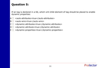Question 5:Question 5:
11
If an tag is declared in a tld, which xml child element of tag should be placed to enable
dynamic properties:
<auto-attributes>true</auto-attributes>A
<auto-wire>true</auto-wire>B
<dynamic-attributes>true</dynamic-attributes>C
<dynamic-attribute>true</dynamic-attribute>D
<dynamic-properties>true</dynamic-properties>E
 