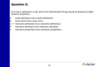 Question 5:Question 5:
12
If an tag is declared in a tld, which xml child element of tag should be placed to enable
dynamic properties:
<auto-attributes>true</auto-attributes>A
<auto-wire>true</auto-wire>B
<dynamic-attributes>true</dynamic-attributes>C
<dynamic-attribute>true</dynamic-attribute>D
<dynamic-properties>true</dynamic-properties>E
 