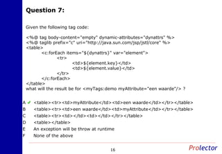 Question 7:Question 7:
16
Given the following tag code:
<%@ tag body-content="empty" dynamic-attributes="dynattrs" %>
<%@ taglib prefix="c" uri="http://java.sun.com/jsp/jstl/core" %>
<table>
<c:forEach items="${dynattrs}" var="element">
<tr>
<td>${element.key}</td>
<td>${element.value}</td>
</tr>
</c:forEach>
</table>
what will the result be for <myTags:demo myAttribute="een waarde"/> ?
<table><tr><td>myAttribute</td><td>een waarde</td></tr></table>A
<table><tr><td>een waarde</td><td>myAttribute</td></tr></table>B
<table><tr><td></td><td></td></tr></table>C
<table></table>D
An exception will be throw at runtimeE
None of the aboveF
 