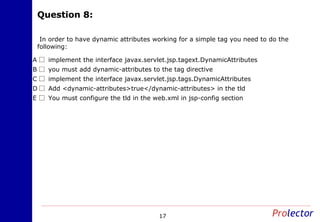 Question 8:Question 8:
17
In order to have dynamic attributes working for a simple tag you need to do the
following:
implement the interface javax.servlet.jsp.tagext.DynamicAttributesA
you must add dynamic-attributes to the tag directiveB
implement the interface javax.servlet.jsp.tags.DynamicAttributesC
Add <dynamic-attributes>true</dynamic-attributes> in the tldD
You must configure the tld in the web.xml in jsp-config sectionE
 