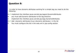 Question 8:Question 8:
18
In order to have dynamic attributes working for a simple tag you need to do the
following:
implement the interface javax.servlet.jsp.tagext.DynamicAttributesA
you must add dynamic-attributes to the tag directiveB
implement the interface javax.servlet.jsp.tags.DynamicAttributesC
Add <dynamic-attributes>true</dynamic-attributes> in the tldD
You must configure the tld in the web.xml in jsp-config sectionE
 