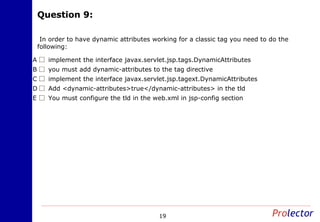 Question 9:Question 9:
19
In order to have dynamic attributes working for a classic tag you need to do the
following:
implement the interface javax.servlet.jsp.tags.DynamicAttributesA
you must add dynamic-attributes to the tag directiveB
implement the interface javax.servlet.jsp.tagext.DynamicAttributesC
Add <dynamic-attributes>true</dynamic-attributes> in the tldD
You must configure the tld in the web.xml in jsp-config sectionE
 