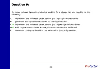 Question 9:Question 9:
20
In order to have dynamic attributes working for a classic tag you need to do the
following:
implement the interface javax.servlet.jsp.tags.DynamicAttributesA
you must add dynamic-attributes to the tag directiveB
implement the interface javax.servlet.jsp.tagext.DynamicAttributesC
Add <dynamic-attributes>true</dynamic-attributes> in the tldD
You must configure the tld in the web.xml in jsp-config sectionE
 
