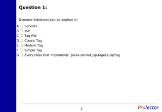 Question 1:Question 1:
3
Dynamic Attributes can be applied in:
ServletsA
JSPB
Tag FileC
Classic TagD
Modern TagE
Simple TagF
Every class that implements javax.servlet.jsp.tagext.JspTagG
 