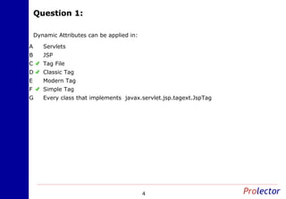 Question 1:Question 1:
4
Dynamic Attributes can be applied in:
ServletsA
JSPB
Tag FileC
Classic TagD
Modern TagE
Simple TagF
Every class that implements javax.servlet.jsp.tagext.JspTagG
 