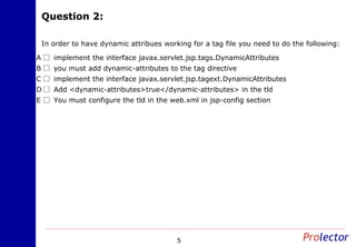 Question 2:Question 2:
5
In order to have dynamic attribues working for a tag file you need to do the following:
implement the interface javax.servlet.jsp.tags.DynamicAttributesA
you must add dynamic-attributes to the tag directiveB
implement the interface javax.servlet.jsp.tagext.DynamicAttributesC
Add <dynamic-attributes>true</dynamic-attributes> in the tldD
You must configure the tld in the web.xml in jsp-config sectionE
 
