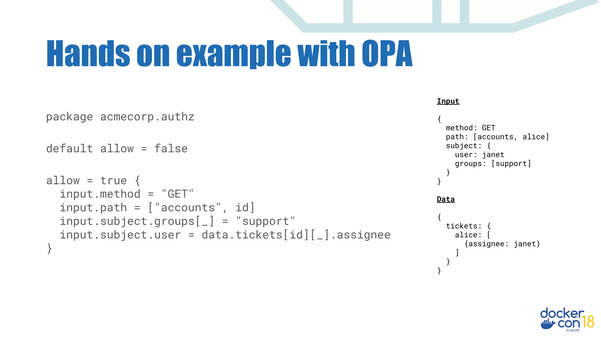 Hands on example with OPA
Input
{
method: GET
path: [accounts, alice]
subject: {
user: janet
groups: [support]
}
}
Data
{
tickets: {
alice: [
{assignee: janet}
]
}
}
package acmecorp.authz
default allow = false
allow = true {
input.method = "GET"
input.path = ["accounts", id]
input.subject.groups[_] = "support"
input.subject.user = data.tickets[id][_].assignee
}
 