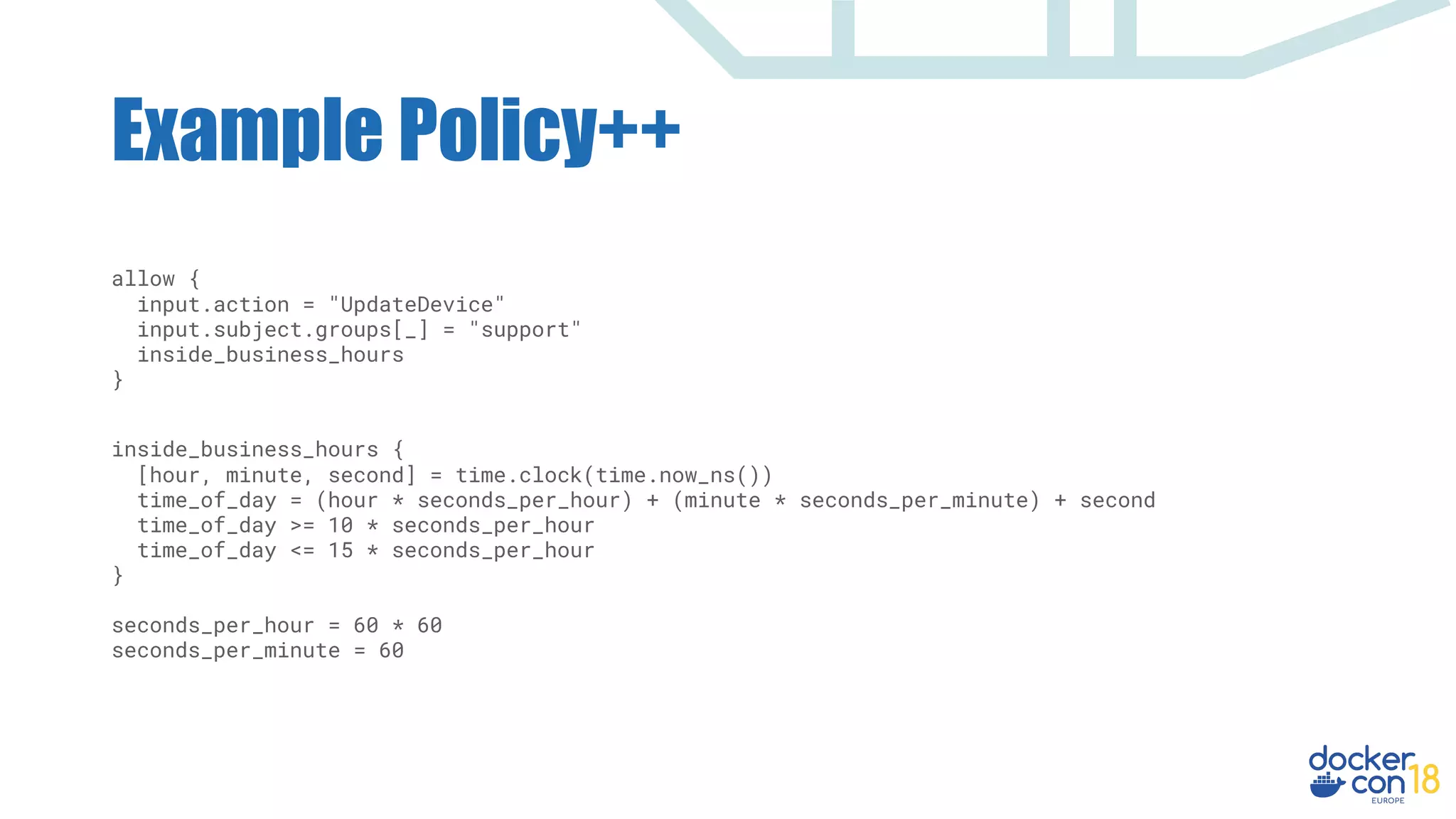 allow {
input.action = "UpdateDevice"
input.subject.groups[_] = "support"
inside_business_hours
}
inside_business_hours {
[hour, minute, second] = time.clock(time.now_ns())
time_of_day = (hour * seconds_per_hour) + (minute * seconds_per_minute) + second
time_of_day >= 10 * seconds_per_hour
time_of_day <= 15 * seconds_per_hour
}
seconds_per_hour = 60 * 60
seconds_per_minute = 60
Example Policy++
 
