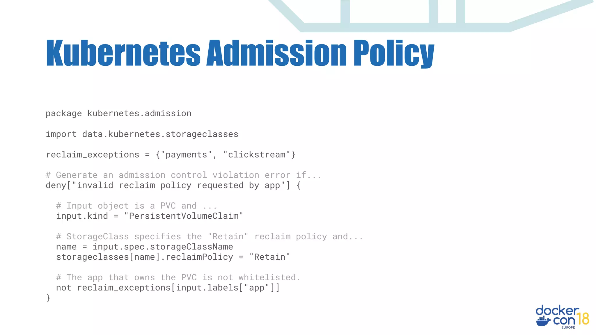Kubernetes Admission Policy
package kubernetes.admission
import data.kubernetes.storageclasses
reclaim_exceptions = {"payments", "clickstream"}
# Generate an admission control violation error if...
deny["invalid reclaim policy requested by app"] {
# Input object is a PVC and ...
input.kind = "PersistentVolumeClaim"
# StorageClass specifies the "Retain" reclaim policy and...
name = input.spec.storageClassName
storageclasses[name].reclaimPolicy = "Retain"
# The app that owns the PVC is not whitelisted.
not reclaim_exceptions[input.labels["app"]]
}
 