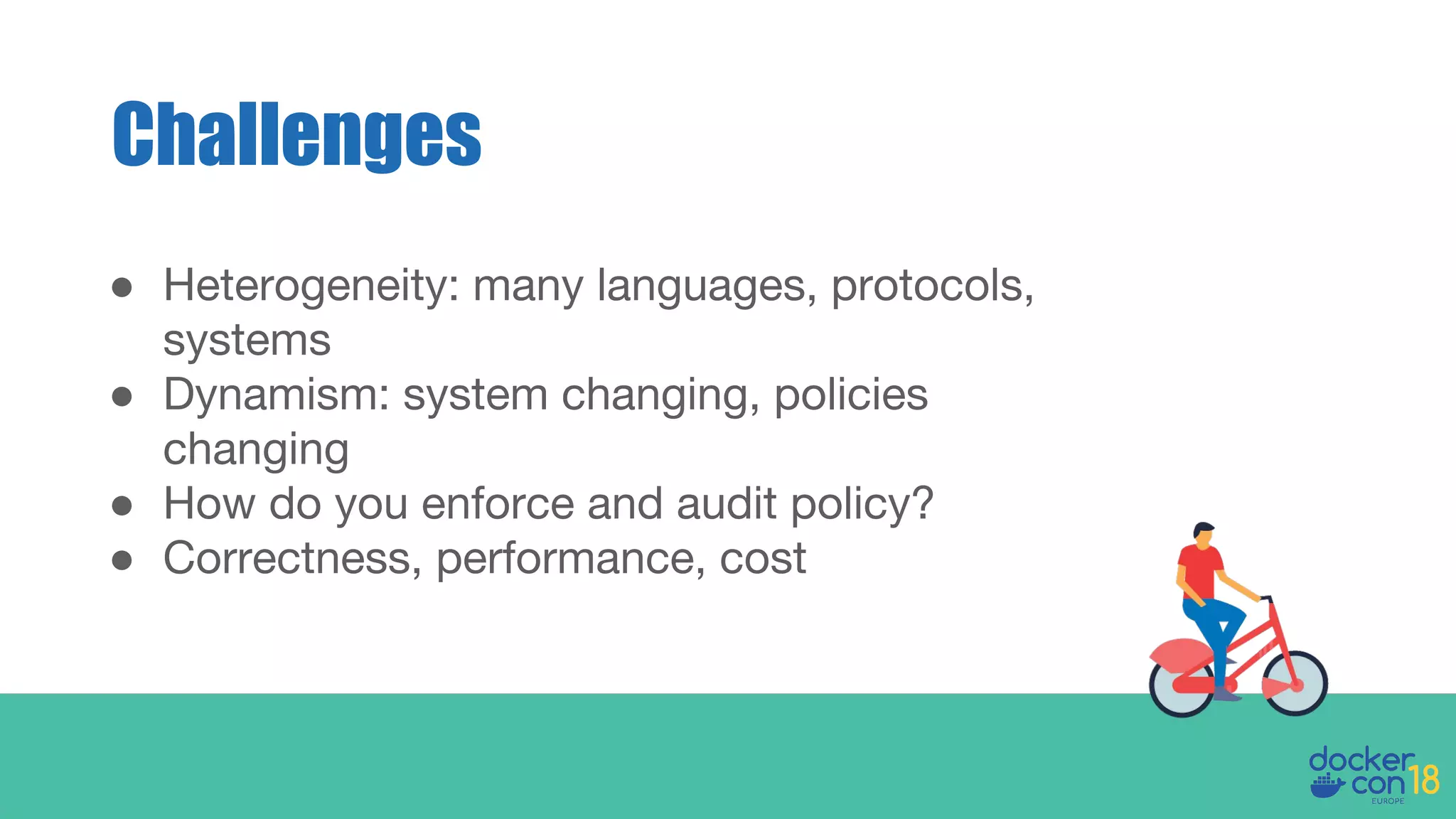 ● Heterogeneity: many languages, protocols,
systems
● Dynamism: system changing, policies
changing
● How do you enforce and audit policy?
● Correctness, performance, cost
Challenges
 