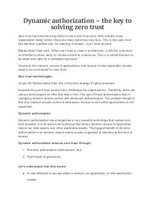 Dynamic authorization – the key to
solving zero trust
Zero trust has become a key factor in the world of security. With virtually every
organization being online, there are many risks they may face. This is why zero trust
has become a golden rule. Its meaning in simple – don’t trust anyone!
Bahaa Abdul Hadi said, “When zero trust is used in architecture, it calls for a decision
on whether to allow, deny, or revoke access to a resource. This is a critical decision to
be taken and calls for a calibrated approach.”
Access to the network, access to applications, and access to inter-application assets
need to be considered for zero trust.
Zero trust technologies
As per Mr. Bahaa Abdul Hadi, this is the best strategy if rightly executed.
Implementing zero trust poses many challenges for organizations. Thankfully, there are
various technologies on offer that help in this. The use of these technologies help in
managing network access control and advanced authentication. The problem though is
that only network access control is addresses. Access to and within applications is not
supported.
Dynamic authorization
Dynamic authorization has emerged as a very powerful technology that makes zero
trust possible. It is an advanced technique that allows dynamic access to application
resources, data assets, any other applicable assets. The biggest benefit of dynamic
authorization is its dynamic nature where access is granted at real-time at the time of
access.
Dynamic authorization ensures zero trust through:
1. Runtime authorization enforcement, and
2. High levels of granularity.
Let’s understand how this works:
● A user attempts to access either a network, an application, or intra-application
assets.
 