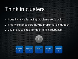 Think in clusters
 If one instance is having problems, replace it
 If many instances are having problems, dig deeper
 Use the 1, 2, 3 rule for determining response


                            ELB


        Instanc   Instanc   Instanc   Instanc   Instanc
           e         e         e         e         e
 