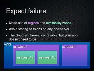 Expect failure
  Make use of regions and availability zones
  Avoid storing sessions on any one server
  The cloud is inherently unreliable, but your app
  doesn’t need to be
AWS
      us-west-1                        us-east-1


        us-west-1a     us-west-1b
 