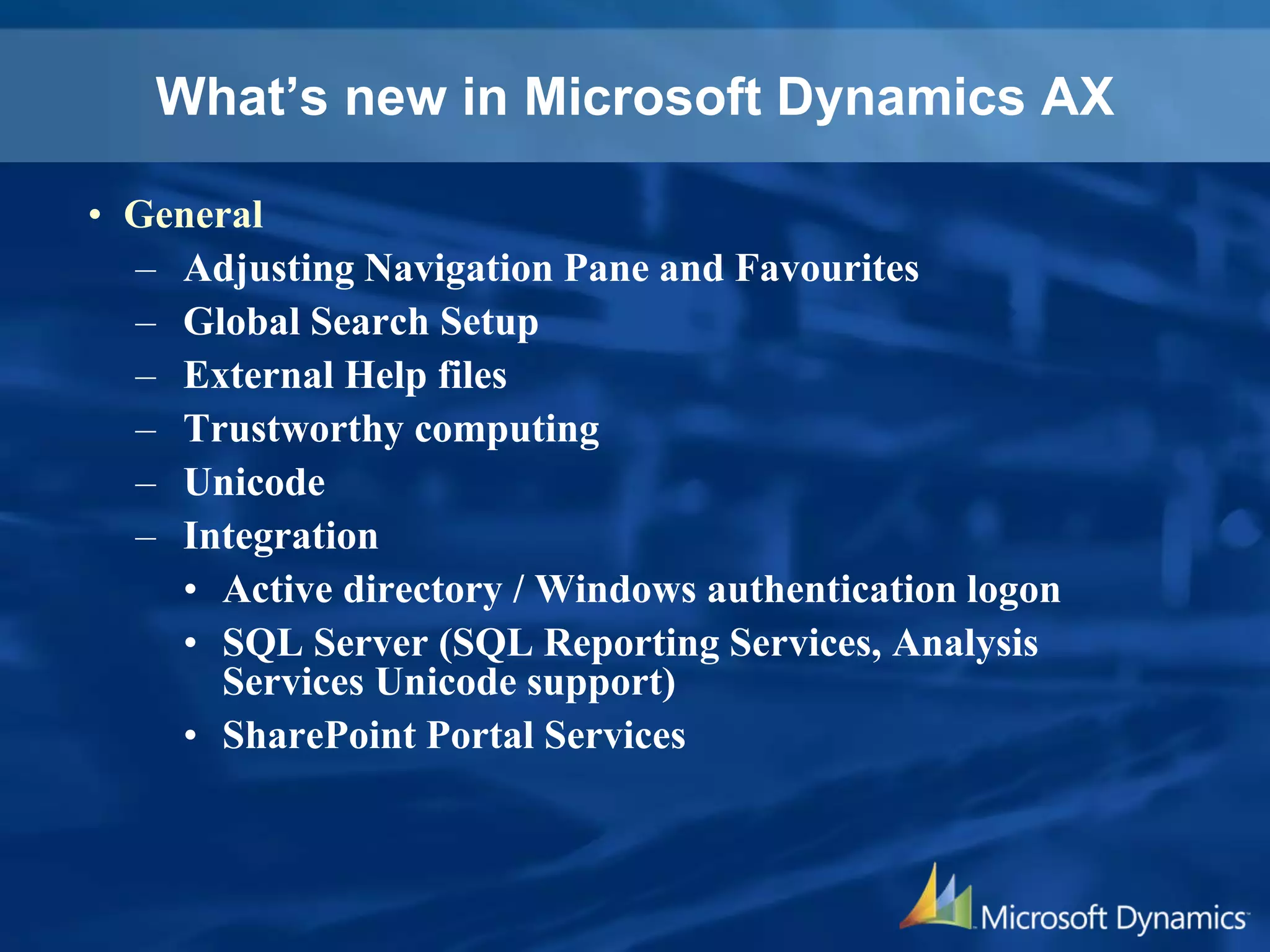 What’s new in Microsoft Dynamics AX
• General
– Adjusting Navigation Pane and Favourites
– Global Search Setup
– External Help files
– Trustworthy computing
– Unicode
– Integration
• Active directory / Windows authentication logon
• SQL Server (SQL Reporting Services, Analysis
Services Unicode support)
• SharePoint Portal Services
 