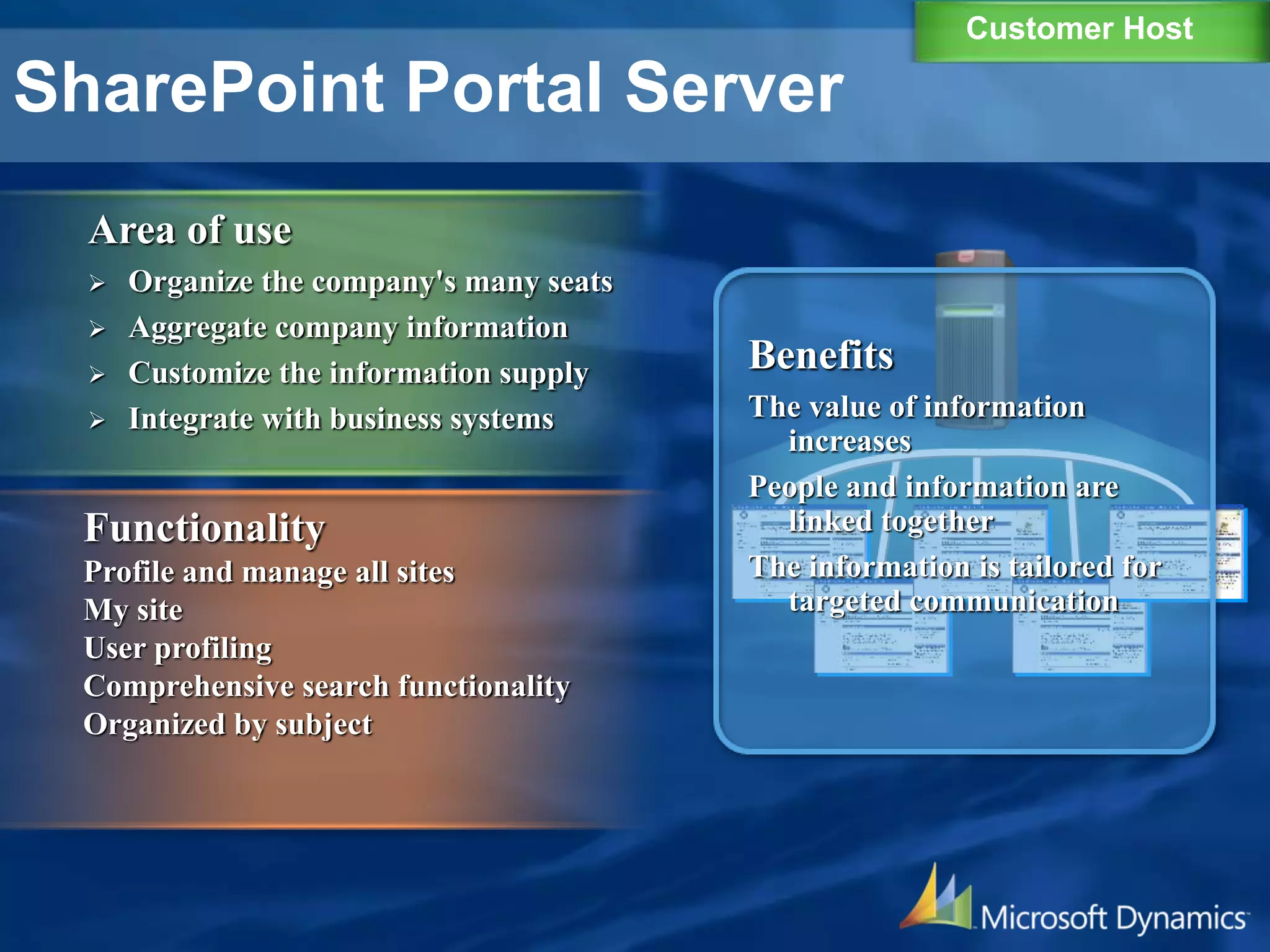 SharePoint Portal Server
Area of ​​use
 Organize the company's many seats
 Aggregate company information
 Customize the information supply
 Integrate with business systems
Functionality
Profile and manage all sites
My site
User profiling
Comprehensive search functionality
Organized by subject
Benefits
The value of information
increases
People and information are
linked together
The information is tailored for
targeted communication
Customer Host
 