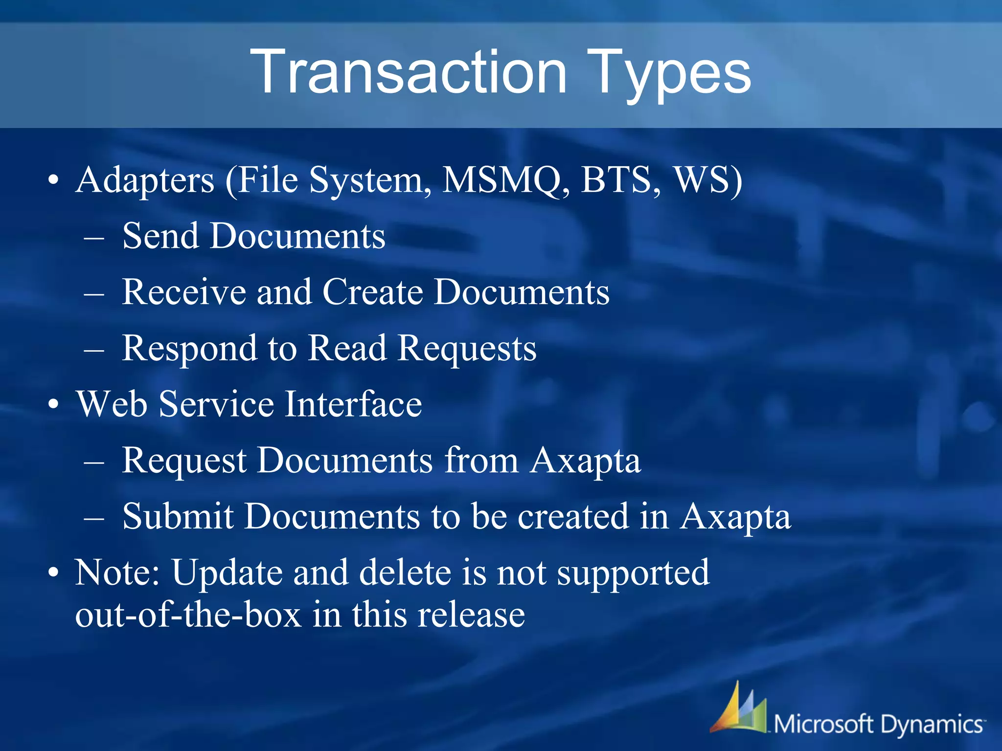 Transaction Types
• Adapters (File System, MSMQ, BTS, WS)
– Send Documents
– Receive and Create Documents
– Respond to Read Requests
• Web Service Interface
– Request Documents from Axapta
– Submit Documents to be created in Axapta
• Note: Update and delete is not supported
out-of-the-box in this release
 