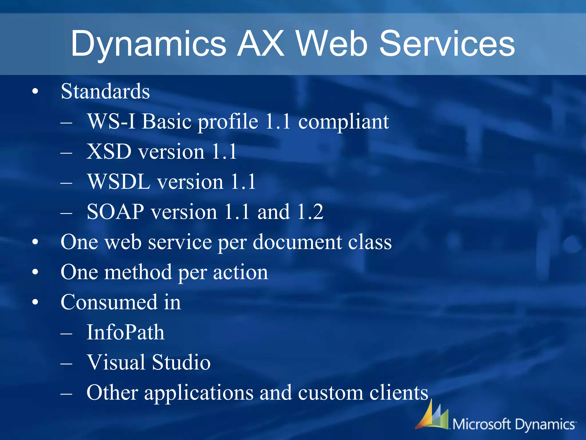 Dynamics AX Web Services
• Standards
– WS-I Basic profile 1.1 compliant
– XSD version 1.1
– WSDL version 1.1
– SOAP version 1.1 and 1.2
• One web service per document class
• One method per action
• Consumed in
– InfoPath
– Visual Studio
– Other applications and custom clients
 