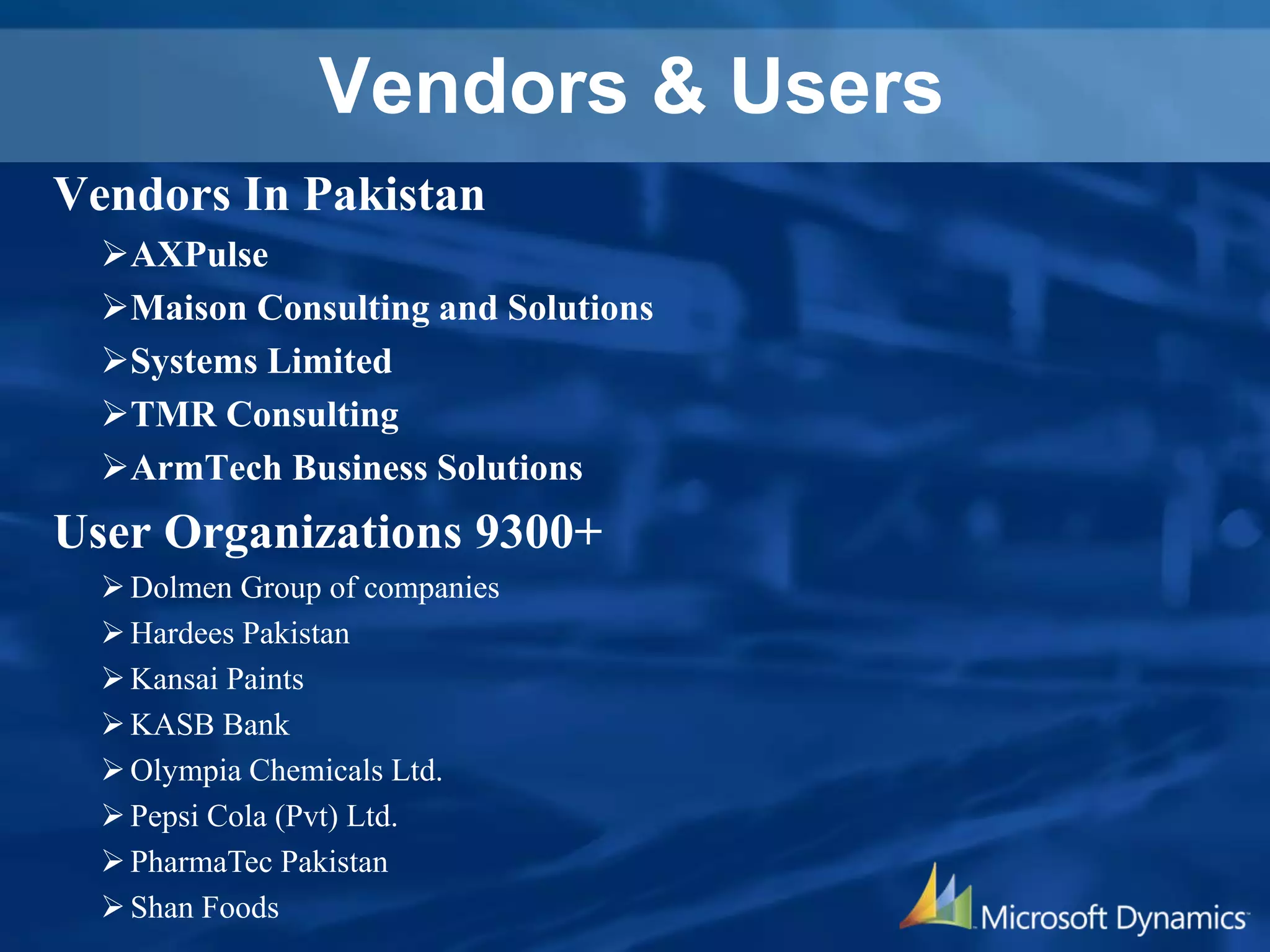 Vendors & Users
Vendors In Pakistan
AXPulse
Maison Consulting and Solutions
Systems Limited
TMR Consulting
ArmTech Business Solutions
User Organizations 9300+
Dolmen Group of companies
Hardees Pakistan
Kansai Paints
KASB Bank
Olympia Chemicals Ltd.
Pepsi Cola (Pvt) Ltd.
PharmaTec Pakistan
Shan Foods
 
