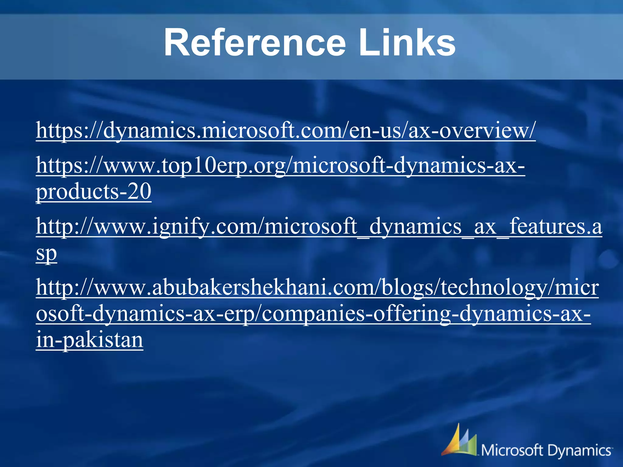 Reference Links
https://dynamics.microsoft.com/en-us/ax-overview/
https://www.top10erp.org/microsoft-dynamics-ax-
products-20
http://www.ignify.com/microsoft_dynamics_ax_features.a
sp
http://www.abubakershekhani.com/blogs/technology/micr
osoft-dynamics-ax-erp/companies-offering-dynamics-ax-
in-pakistan
 