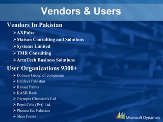 Vendors & Users
Vendors In Pakistan
AXPulse
Maison Consulting and Solutions
Systems Limited
TMR Consulting
ArmTech Business Solutions
User Organizations 9300+
Dolmen Group of companies
Hardees Pakistan
Kansai Paints
KASB Bank
Olympia Chemicals Ltd.
Pepsi Cola (Pvt) Ltd.
PharmaTec Pakistan
Shan Foods
 
